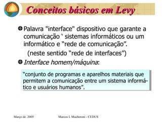 Conceitos básicos em Levy Palavra "interface" dispositivo que garante a comunicação ‘ sistemas informáticos ou um informático e “rede de comunicação”. (neste sentido “rede de interfaces”) Interface homem/máquina :  Març o de . 2005 Marcos L Mucheroni - CEDUS “ conjunto de programas e aparelhos materiais que  permitem a comunicação entre um sistema informá- tico e usuários humanos”. 