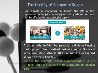 Tax Liability of Composite Supply
• For purpose of calculating tax liability, the rate of tax
applicable on the principal supply of such goods and services
will be effected on the composite supply
A 5-star hotel in Mumbai provides a 4 days/3 nights
package with the breakfast. Let us assume, the hotel
accommodation attracts 18% tax and the restaurant
service attracts 12% tax.
As per the example, hotel accommodation is the
principal supply, and the entire supply will be taxed at
18%.
 