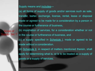 Scope of
Supply- Sec 7
Supply means and includes—
(a) all forms of supply of goods and/or services such as sale,
transfer, barter, exchange, license, rental, lease or disposal
made or agreed to be made for a consideration by a person in
the course or furtherance of business,
(b) importation of services, for a consideration whether or not
in the course or furtherance of business, and
(c) a supply specified in Schedule I, made or agreed to be
made without a consideration.
(d) Schedule II, in respect of matters mentioned therein, shall
apply for determining what is, or is to be treated as a supply of
goods or a supply of services.
 