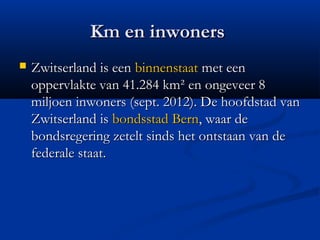 Km en inwoners
   Zwitserland is een binnenstaat met een
    oppervlakte van 41.284km² en ongeveer 8
    miljoen inwoners (sept. 2012). De hoofdstad van
    Zwitserland is bondsstad Bern, waar de
    bondsregering zetelt sinds het ontstaan van de
    federale staat.
 
