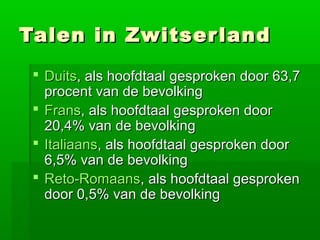 Talen in Zwitser land
  Duits, als hoofdtaal gesproken door 63,7
   procent van de bevolking
  Frans, als hoofdtaal gesproken door
   20,4% van de bevolking
  Italiaans, als hoofdtaal gesproken door
   6,5% van de bevolking
  Reto-Romaans, als hoofdtaal gesproken
   door 0,5% van de bevolking
 