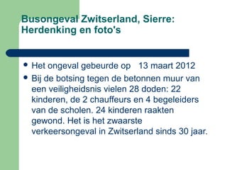 Busongeval Zwitserland, Sierre:
Herdenking en foto's


 Het  ongeval gebeurde op 13 maart 2012
 Bij de botsing tegen de betonnen muur van
  een veiligheidsnis vielen 28 doden: 22
  kinderen, de 2 chauffeurs en 4 begeleiders
  van de scholen. 24 kinderen raakten
  gewond. Het is het zwaarste
  verkeersongeval in Zwitserland sinds 30 jaar.
 