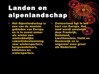 Landen en
alpenlandschap
• Het Alpenlandschap is   • Zwitserland ligt in het
  een van de mooiste        hart van Europa. Het
  gebieden van Europa       land wordt omsloten
  en is in zowel zomer      door Frankrijk,
  als winter een            Duitsland,
  aantrekkelijke            Liechtenstein, Italië en
  vakantiebestemming        Oostenrijk en is
  voor wintersporters,      ongeveer even groot
  bergwandelaars,           als Nederland.
  klimmers en
  watersporters.
 