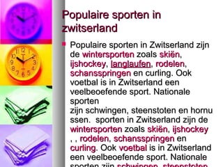 Populaire sporten in
zwitserland
   Populaire sporten in Zwitserland zijn
    de wintersporten zoals skiën,
    ijshockey, langlaufen, rodelen,
    schansspringen en curling. Ook
    voetbal is in Zwitserland een
    veelbeoefende sport. Nationale
    sporten
    zijn schwingen, steenstoten en hornu
    ssen. sporten in Zwitserland zijn de
    wintersporten zoals skiën, ijshockey
    , , rodelen, schansspringen en
    curling. Ook voetbal is in Zwitserland
    een veelbeoefende sport. Nationale
 