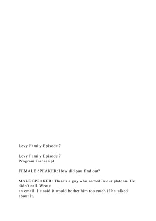 Levy Family Episode 7
Levy Family Episode 7
Program Transcript
FEMALE SPEAKER: How did you find out?
MALE SPEAKER: There's a guy who served in our platoon. He
didn't call. Wrote
an email. He said it would bother him too much if he talked
about it.
 
