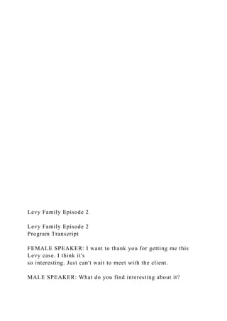 Levy Family Episode 2
Levy Family Episode 2
Program Transcript
FEMALE SPEAKER: I want to thank you for getting me this
Levy case. I think it's
so interesting. Just can't wait to meet with the client.
MALE SPEAKER: What do you find interesting about it?
 