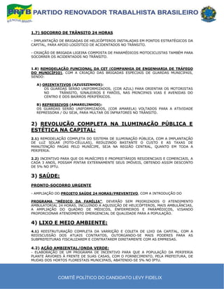 1.7) SOCORRO DE TRÂNSITO 24 HORAS

- IMPLANTAÇÃO DE BRIGADAS DE HELICÓPTEROS INSTALADAS EM PONTOS ESTRATÉGICOS DA
CAPITAL, PARA APOIO LOGÍSTICO DE ACIDENTADOS NO TRÂNSITO.

- CRIAÇÃO DE BRIGADA LIGEIRA COMPOSTA DE PARAMÉDICOS MOTOCICLISTAS TAMBÉM PARA
SOCORRER OS ACIDENTADOS NO TRÂNSITO.


1.8) REMODELAÇÃO FUNCIONAL DA CET (COMPANHIA DE ENGENHARIA DE TRÁFEGO
DO MUNICÍPIO), COM A CRIAÇÃO DAS BRIGADAS ESPECIAIS DE GUARDAS MUNICIPAIS,
SENDO:

  A) ORIENTATIVOS (AZUISZINHOS):
      OS GUARDAS SERÃO UNIFORMIZADOS, (COR AZUL) PARA ORIENTAR OS MOTORISTAS
      NO     TRÂNSITO, SINALEIROS E FARÓIS, NAS PRINCIPAIS VIAS E AVENIDAS DO
      CENTRO E DOS BAIRROS PERIFÉRICOS.

  B) REPRESSIVOS (AMARELINHOS):
  OS GUARDAS SERÃO UNIFORMIZADOS, (COR AMARELA) VOLTADOS PARA A ATIVIDADE
  REPRESSORA / OU SEJA, PARA MULTAR OS INFRATORES NO TRÂNSITO.


2) REVOLUÇÃO COMPLETA NA ILUMINAÇÃO PÚBLICA E
ESTÉTICA NA CAPITAL:
2.1) REMODELAÇÃO COMPLETA DO SISTEMA DE ILUMINAÇÃO PÚBLICA, COM A IMPLANTAÇÃO
DE LUZ SOLAR (FOTO-CÉLULAS), REDUZINDO BASTANTE O CUSTO E AS TAXAS DE
MANUTENÇÃO PAGAS PELO MUNÍCIPE, SEJA NA REGIÃO CENTRAL, QUANTO EM TODA A
PERIFERIA.

2.2) INCENTIVO PARA QUE OS MUNÍCIPES E PROPRIETÁRIOS RESIDENCIAIS E COMERCIAIS, A
CADA 3 ANOS, POSSAM PINTAR EXTERNAMENTE SEUS IMÓVEIS, OBTENDO ASSIM DESCONTO
DE 5% NO IPTU.

3) SAÚDE:
PRONTO-SOCORRO URGENTE

- AMPLIAÇÃO DO PROJETO SAÚDE 24 HORAS/PREVENTIVO, COM A INTRODUÇÃO DO

PROGRAMA “MÉDICO DA FAMÍLIA”. DEVERÃO SEM PRIORIZADOS O ATENDIMENTO
AMBULATORIAL 24 HORAS, INCLUINDO A AQUISIÇÃO DE HELICÓPTEROS, MAIS AMBULÂNCIAS,
A AMPLIAÇÃO DO QUADRO DE MÉDICOS, ENFERMEIROS E PARAMÉDICOS, VISANDO
PROPORCIONAR ATENDIMENTO EMERGENCIAL DE QUALIDADE PARA A POPULAÇÃO.

4) LIXO E MEIO AMBIENTE:
4.1) REESTRUTURAÇÃO COMPLETA DA VARRIÇÃO E COLETA DE LIXO DA CAPITAL, COM A
REDISCUSSÃO DOS ATUAIS CONTRATOS, OUTORGANDO-SE MAIS PODERES PARA AS
SUBPREFEITURAS FISCALIZAREM E CONTRATAREM DIRETAMENTE COM AS EMPRESAS.

4.2) AÇÃO AMBIENTAL/ONDA VERDE:
- ELABORAÇÃO DE UM PROGRAMA DE INCENTIVO PARA QUE A POPULAÇÃO DA PERIFERIA
PLANTE ÁRVORES À FRENTE DE SUAS CASAS, COM O FORNECIMENTO, PELA PREFEITURA, DE
MUDAS DOS HORTOS FLORESTAIS MUNICIPAIS, ABATENDO-SE 5% NO IPTU.




             COMITÊ POLÍTICO DO CANDIDATO LEVY FIDELIX
 