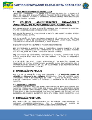 4.3) MEIO AMBIENTE/ABASTECIMENTO/ÁGUA
- REESTUDO E MAPEAMENTO DOS MANANCIAIS DE ÁGUA DO MUNICÍPIO E INCENTIVO À
COLETA DE ÁGUAS DAS CHUVAS ATRAVÉS DE FINANCIAMENTO DE CAIXAS DE ÁGUA PARA
DOMICÍLIOS, PRÉDIOS, RESIDENCIAS E COMERCIO, PROPORCIONANDO MAIOR PRESERVAÇÃO
DO NOSSO “HABITAT” NATURAL.

5)   POLÍTICA   ADMINISTRATIVA    INOVADORA/E
CONSTRUÇÃO DE NOVO CENTRO ADMINISTRATIVO.
5.1) IMPLANTAÇÃO DO SISTEMA DE VOTAÇÃO DIRETA DE 50% DO ORÇAMENTO MUNICIPAL,
ATRAVÉS DOS CONSELHOS DE REPRESENTANTES DOS BAIRROS.

5.2) AMPLIAÇÃO DO LIMITE DE AUTONOMIA DE GASTOS DAS SUBPREFEITURAS E REGIÕES
ADMINISTRATIVAS DA CAPITAL.

5.3) REPACTUAÇÃO DO TOTAL DA DÍVIDA MOBILIÁRIA DA PREFEITURA DE SÃO PAULO,
SUBSTITUINDO O PERFIL DE ENDIVIDAMENTO INTERNO, PARA LONGO PRAZO, INCLUSIVE
LANÇANDO TÍTULOS PÚBLICOS NO EXTERIOR, A JUROS MENORES.

5.4) REUNIFORMIZAR TODO QUADRO DE FUNCIONÁRIOS MUNICIPAIS.

5.5) REINTRODUZIR O UNIFORME PARA O FUNCIONÁRIO PÚBLICO MUNICIPAL, AFIM DE
MELHORAR SUA IDENTIFICAÇÃO NO ATENDIMENTO AO PÚBLICO E REALIZAR PROFUNDA
REESTRUTURAÇÃO EM MATÉRIA DE CARGOS FUNCIONAIS E SALÁRIOS.

5.6) CONSTRUÇÃO DE NOVO CENTRO ADMINISTRATIVO MUNICIPAL, COMPOSTO DE PAÇO E
PRÉDIOS ESPECIALMENTE DEDICADOS AO FUNCIONAMENTO DE TODAS AS SECRETARIAS
MUNICIPAIS.

A LOCALIZAÇÃO DO NOVO CENTRO ADMINISTRATIVO DO MUNICÍPIO DEVERÁ SER
CONSTRUIDO NO CENTRO, DE PREFERÊNCIA NA REGIÃO DA RUA SANTA EFIGÊNIA, COM O
APROVEITAMENTO DA DERRUBADA DA ÁREA DA CRACOLÂNDIA, O QUE PERMITIRÁ UM NOVO
ADENSAMENTO POPULACIONAL DO CENTRO.


6) HABITAÇÃO POPULAR:
6.1) O SETOR DE HABITAÇÃO DEVERÁ SER CONTEMPLADO COM MODERNO SISTEMA DE
LOCAÇÃO E COMODATO DE IMÓVEIS CONSTRUÍDOS PARA AS CLASSES MENOS
FAVORECIDAS, COM A INTERMEDIAÇÃO DO BPPM – BANCO DE POUPANÇA POPULAR
MUNICIPAL, COM FUNDOS ESPECÍFICOS ORIUNDOS DO PERCENTUAL DE 5% DO ORÇAMENTO
MUNICIPAL.

6.2) SEGURO CALAMIDADE
DAR PROSSEGUIMENTO A ESTE IMPORTANTE INSTRUMENTO DE APOIO ASSISTENCIAL AOS
MUNÍCIPES VÍTIMAS DAS INTEMPÉRIES DAS CHUVAS, ENCHENTES, DESMORONAMENTOS,
QUEDAS DE ÁRVORES E CATÁSTROFES NATURAIS, ATRAVÉS DE INDENIZAÇÕES RESTITUTIVAS
PATRIMONIAIS. A PREFEITURA COBRIRÁ TAIS PREJUÍZOS ATRAVÉS DE SEGURO COLETIVO,
QUE COBRIRÁ OS MUNÍCIPES QUE ESTEJAM COM O IPTU EM DIA. (NOSSA PROPOSTA DE 1996)


7) EDUCAÇÃO/CULTURA:
7.1) INTRODUÇÃO DA OBRIGATORIEDADE DA RECICLAGEM TÉCNICA/CULTURAL            DO
EDUCANDO   (PROFESSOR/INSTRUTORES),    COM    A   APLICAÇÃO  DE CURSOS       DE
APERFEIÇOAMENTO DE 30 DIAS P/ANO ATRAVÉS DE BOLSAS REMUNERADAS.




             COMITÊ POLÍTICO DO CANDIDATO LEVY FIDELIX
 