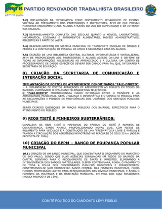 7.2) IMPLANTAÇÃO DA INFORMÁTICA COMO INSTRUMENTO PEDAGÓGICO DE ENSINO,
VOLTADA AO TREINAMENTO DOS PROFESSORES E INSTRUTORES, AFIM DE QUE POSSAM
MINISTRAR ENSINAMENTO AOS ALUNOS ATRAVÉS DO USO DO COMPUTADOR E DA INTERNET
NAS ESCOLAS.

7.3) REAPARELHAMENTO COMPLETO DAS ESCOLAS QUANTO A MÓVEIS, LABORATÓRIOS,
INFORMÁTICA, COZINHAS E SUPRIMENTOS ALIMENTARES, MÓVEIS ADMINISTRATIVOS,
BIBLIOTECAS E PARTE DE LAZER.

7.4) REAPARELHAMENTO DO SISTEMA MUNICIPAL DE TRANSPORTE ESCOLAR DE ÔNIBUS E
PERUAS E A CONTRATAÇÃO DE PESSOAL DE APOIO E SEGURANÇA PARA OS ALUNOS.

7.5) CRIAÇÃO DE UMA BIBLIOTECA CENTRAL CULTURAL INFORMATIZADA E VIRTUALIZADA,
AFIM DE PROPORCIONAR AOS PROFESSORES E ALUNOS ACESSO ON-LINE E ON-TIME DE
TODAS AS INFORMAÇÕES NECESSÁRIAS AO APRENDIZADO E A CULTURA. UM CENTRO DE
PROCESSAMENTO DE DADOS ESPECÍFICO DEVERÁ SER CRIADO PARA TAL QUE, INTEGRADO À
SECRETARIA DE EDUCAÇÃO.

8) CRIAÇÃO DA SECRETARIA                      DE     COMUNICAÇÃO            E
INTERAÇÃO SOCIAL
IMPLANTAÇÃO DE POSTOS DE ATENDIMENTO DENOMINADOS “FALE-DIRETO”.
 - A IMPLANTAÇÃO DE POSTOS AVANÇADOS DE ATENDIMENTO AO PÚBLICO EM TODOS OS
BAIRROS, ELIMINANDO O DESUMANO TELEMARKETING TELEFÔNICO.
O “FALE-DIRETO” PROPORCIONARÁ MAIOR INTERAÇÃO ENTRE O MUNÍCIPE E AS
AUTORIDADES MUNICIPAIS. SERÁ UTILIZADA A INFORMÁTICA E O CONTACTO PESSOAL PARA
AS RECLAMAÇÕES E PEDIDOS DE PROVIDÊNCIAS DOS USUÁRIOS DOS SERVIÇOS PÚBLICOS
MUNICIPAIS.

SERÃO CRIADOS QUIOSQUES EM PRAÇAS PÚBLICAS DOS BAIRROS, ESPECÍFICOS PARA O
ATENDIMENTO DO PÚBLICO.


9) RIOS TIETÊ E PINHEIROS SUBTERRÂNEOS:
CANALIZAR OS RIOS TIETÊ E PINHEIROS DO PARQUE DO TIETÊ À REPRESA DE
GUARAPIRANGA, SANTO AMARO, PROPORCIONANDO NOVAS VIAS, COM PISTAS DE
ROLAMENTO PARA VEÍCULOS E A CONSTRUÇÃO DE UMA “FREEWAY”(VIA LIVRE E RÁPIDA) E
TAMBÉM A CIRCULAÇÃO DOS AEROTRENS/MONOTRENS NO PERCURSO DE SEUS 25 km (NOSSA
PROPOSTA DE 1996).

10) CRIAÇÃO DO BPPM – BANCO DE POUPANÇA POPULAR
MUNICIPAL
10.1) CRIAÇÃO DE UM BANCO MUNICIPAL, QUE CONCENTRARÁ O ORÇAMENTO DO MUNICÍPIO
DE SÃO PAULO, SENDO QUE SUAS AGÊNCIAS ESPALHADAS EM TODOS OS BAIRROS DA
CAPITAL SERVIRÃO PARA O RECOLHIMENTO DE TAXAS E IMPOSTOS, ELIMINANDO A
INTERVENIÊNCIA DOS BANCOS PARTICULARES. O BPPM CONTEMPLARÁ, AINDA, O PAGAMENTO
DE TODA A FOLHA DOS FUNCIONÁRIOS PÚBLICOS MUNICIPAIS E FORNECEDORES,
CONSTITUINDO-SE NUM VERDADEIRO BANCO CENTRAL DAS FINANÇAS MUNICIPAIS, CUJOS
FUNDOS PROPICIARÃO LASTRO PARA RENEGOCIAÇÕES DAS DÍVIDAS MUNICIPAIS, E AINDA O
FOMENTO DA POUPANÇA E DA HABITAÇÃO MUNICIPAL, EM PROL DOS AQUI RESIDENTES
(NOSSA PROPOSTA DE 1996).




            COMITÊ POLÍTICO DO CANDIDATO LEVY FIDELIX
 