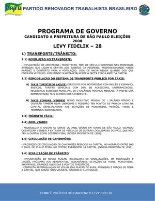 PROGRAMA DE GOVERNO
  CANDIDATO A PREFEITURA DE SÃO PAULO ELEIÇÕES
                      2008
                       LEVY FIDELIX – 28
1) TRANSPORTE/TRÂNSITO:
1.1) REVOLUÇÃO NO TRANSPORTE:

- IMPLANTAÇÃO DE AEROTRENS / MONOTRENS, TIPO DE VEÍCULO SUSPENSO NAS PRINCIPAIS
AVENIDAS QUE LIGAM O CENTRO AOS BAIRROS DA PERIFERIA, PROPORCIONANDO MAIOR
RAPIDEZ E CONFORTO PARA A POPULAÇÃO, SEJA DE BAIXA RENDA QUANTO DOS QUE
POSSUEM VEÍCULOS, REDUZINDO SUBSTANCIALMENTE A FROTA CIRCULANTE DA CAPITAL.

1.2) REMODELAÇÃO DO SISTEMA DE TRANSPORTE PÚBLICO POR TAXIS:

   A) TAXIS TURÍSTICOS (AZUIS) DIRIGIDOS POR MOTORISTAS COM INGLÊS E ESPANHOL
      BÁSICOS, TARIFAS ESPECIAIS COM 30% DE ACRESCIMO, UNIFORMIZADOS,
      RECEBENDO SUBSÍDIO MUNICIPAL DE 2 SALÁRIOS MÍNIMOS MENSAIS (A PREFEITURA
      ADMINISTRARÁ TAIS CURSOS GRATUITAMENTE).

   B) TAXIS COMUNS (VERDES) TERÃO INCENTIVO MENSAL DE 1 SALÁRIO MÍNIMO E
      DEVERÃO TAMBÉM USAR UNIFORME E PODERÃO TER PONTOS DE PARADA LIVRE NA
      CAPITAL, ESPECIALMENTE NAS ESTAÇÕES DE MONOTRENS, METRÔS, TRENS E
      TERMINAIS RODOVIÁRIOS.

1.3) TRÂNSITO FÁCIL:

1.4) ANEL VIÁRIO

- PROSSEGUIR E APOIAR AS OBRAS DO ANEL VIÁRIO EM TORNO DE SÃO PAULO, VISANDO
DESAFOGAR E INIBIR A ENTRADA DE VEÍCULOS DE OUTRAS LOCALIDADES DO PAÍS, QUE NÃO
TEM A CAPITAL COMO DESTINO FINAL (NOSSA PROPOSTA DE 1996).

1.5) CIRCULAÇÃO DE CAMINHÕES:

- PROIBIÇÃO DE CIRCULAÇÃO DE CAMINHÕES PESADOS NA CAPITAL, NO HORÁRIO ENTRE 8HS
E 20HS, DE 2ª A 6ª FEIRA, NO CENTRO EXPANDIDO DA CAPITAL, (NOSSA PROPOSTA DE 1996).

1.6) SINALIZAÇÃO DE TRÂNSITO

- IMPLANTAÇÃO DE NOVAS PLACAS (BILINGUES) DE SINALIZAÇÕES, EM PORTUGUÊS E
INGLÊS, PRÓXIMAS AOS AEROPORTOS, RODOVIÁRIAS, ESTAÇÕES DE TRENS, MONOTRENS,
SHOPPINGS, GRANDES AVENIDAS E PONTOS TURÍSTICOS.
- COMPLETA REFORMULAÇÃO NO VISUAL DAS PLACAS DE RUAS, AVENIDAS E PRAÇAS DE TODA
A CAPITAL, QUE SERÃO MAIS VISÍVEIS, MAIORES E ILUMINADAS.




             COMITÊ POLÍTICO DO CANDIDATO LEVY FIDELIX
 