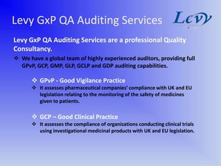 Levy GxP QA Auditing Services
Levy GxP QA Auditing Services are a professional Quality
Consultancy.
 We have a global team of highly experienced auditors, providing full
  GPvP, GCP, GMP, GLP, GCLP and GDP auditing capabilities.

       GPvP - Good Vigilance Practice
       It assesses pharmaceutical companies’ compliance with UK and EU
        legislation relating to the monitoring of the safety of medicines
        given to patients.

       GCP – Good Clinical Practice
       It assesses the compliance of organizations conducting clinical trials
        using investigational medicinal products with UK and EU legislation.
 