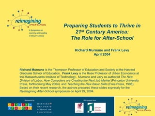 Preparing Students to Thrive in
                                    21st Century America:
                                   The Role for After-School

                                        Richard Murnane and Frank Levy
                                                  April 2004



Richard Murnane is the Thompson Professor of Education and Society at the Harvard
Graduate School of Education. Frank Levy is the Rose Professor of Urban Economics at
the Massachusetts Institute of Technology. Murnane and Levy co-authored The New
Division of Labor: How Computers are Creating the Next Job Market (Princeton University
Press, forthcoming May 2004) and Teaching the New Basic Skills (Free Press, 1996).
Based on their recent research, the authors prepared these slides expressly for the
Reimagining After-School symposium on April 29, 2004.
 