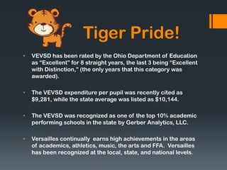 Tiger Pride!
•   VEVSD has been rated by the Ohio Department of Education
    as “Excellent” for 8 straight years, the last 3 being “Excellent
    with Distinction,” (the only years that this category was
    awarded).

•   The VEVSD expenditure per pupil was recently cited as
    $9,281, while the state average was listed as $10,144.

•   The VEVSD was recognized as one of the top 10% academic
    performing schools in the state by Gerber Analytics, LLC.

•   Versailles continually earns high achievements in the areas
    of academics, athletics, music, the arts and FFA. Versailles
    has been recognized at the local, state, and national levels.
 