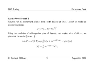 EDF Trading Derivatives Desk
Asset Price Model 2
Assume F(t, T) the forward price at time t with delivery at time T, which we model as
stochastic process
F(t, T) = Λ(t, T)eXT
t
Using the condition of arbitrage-free price of forward, the market price of risk ω, we
postulate the model (under ) :
Λ(t, T) = F(0, T)exp( t
0 [ϕ(ω + σe−a(T−s)) − ϕ(ω)]ds)
XT
t = t
0 σe−a(T−s)dLs
O. Senhadji El Rhazi 9 August 06, 2005
 