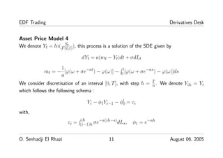 EDF Trading Derivatives Desk
Asset Price Model 4
We denote Yt = ln( St
F(0,t)), this process is a solution of the SDE given by
dYt = a(mt − Yt)dt + σdLt
mt = −
1
a
[ϕ(ω + σe−at) − ϕ(ω)] − t
0 [ϕ(ω + σe−as) − ϕ(ω)]ds
We consider discretisation of an interval [0, T], with step h = T
n. We denote Yih = Yi
which follows the following schema :
Yi − φ1Yi−1 − φi
0 = εi
with,
εi = ih
(i−1)h σe−a(ih−s)dLs, φ1 = e−ah
O. Senhadji El Rhazi 11 August 06, 2005
 