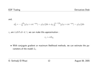 EDF Trading Derivatives Desk
and,
φi
0 = − ih
0 [ϕ(ω + σe−as) − ϕ(ω)]ds + φ1
(i−1)h
0 [ϕ(ω + σe−as) − ϕ(ω)]ds
εi are i.i.d if ah ≪ 1, we can make this approximation :
εi ∼ σLh
• With conjugate gradient or maximum likelihood methods, we can estimate the pa-
rameters of the model Lt.
O. Senhadji El Rhazi 12 August 06, 2005
 