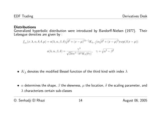 EDF Trading Derivatives Desk
Distributions
Generalized hyperbolic distribution were introduced by Bandorﬀ-Nielsen (1977). Their
Lebesgue densities are given by :
fHG
(x; λ, α, δ, δ, µ) = a(λ, α, β, δ) δ2
+ (x − µ)2λ−1
2 Kλ−1
2
(α δ2
+ (x − µ)2
)exp(β(x − µ))
a(λ, α, β, δ) =
γλ
√
2παλ−1
2 δλKλ(δγ)
, γ = α2
− β2
• Kλ denotes the modiﬁed Bessel function of the third kind with index λ
• α determines the shape, β the skewness, µ the location, δ the scaling parameter, and
λ characterizes certain sub-classes
O. Senhadji El Rhazi 14 August 06, 2005
 