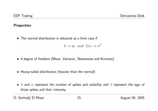 EDF Trading Derivatives Desk
Properties
• The normal distribution is obtained as a limit case if
δ → ∞ and δ/α → σ2
• 4 degree of freedom (Mean, Variance, Skewwness and Kurtosis)
• Heavy-tailed distribution (heavier than the normal)
• λ and α represent the number of spikes and volatility and β represent the sign of
those spikes and their intensity.
O. Senhadji El Rhazi 15 August 06, 2005
 