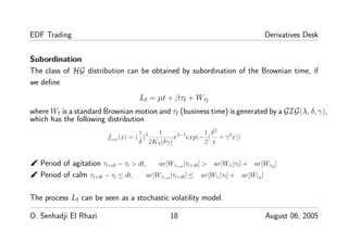 EDF Trading Derivatives Desk
Subordination
The class of HG distribution can be obtained by subordination of the Brownian time, if
we deﬁne
Lt = µt + βτt + Wτt
where Wt is a standard Brownian motion and τt (business time) is generated by a GIG(λ, δ, γ),
which has the following distribution
fGIG
(x) = (
γ
δ
)λ 1
2Kλ(δγ)
xλ−1
exp(−
1
2
(
δ2
x
+ γ2
x))
✒ Period of agitation τt+dt − τt > dt, ar[Wτt+dt
|τt+dt] > ar[Wτt
|τt] + ar[Wτdt
]
✒ Period of calm τt+dt − τt ≤ dt, ar[Wτt+dt
|τt+dt] ≤ ar[Wτt
|τt] + ar[Wτdt
]
The process Lt can be seen as a stochastic volatility model.
O. Senhadji El Rhazi 18 August 06, 2005
 