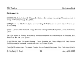 EDF Trading Derivatives Desk
Bibliographie
[BEHN99] F.E.Benth, L.Ekeland, R.Hauge, B.F.Nielsen , On arbitrage-free pricing of forward contracts in
energy markets, Preprint, pp. 1-7, (2001).
[CM99] P.Carr and D.B.Madan, Option Valuation Using the Fast Fourier Transform, J.Comp Finance, pp.
61-73, (1999).
[CS00] L.Clewlow and C.Strickland, Energy Derivatives. Pricing and Risk Management, Lacima Publications,
(2000).
[ML02] V.Mignon et S.Lardic, Econométrie des séries temporelles macroéconomiques et ﬁnancières, Eco-
nomica, pp. 45, 274, 25-52, (2002).
[Rai00] S.Raible, Levy Processes in Finance : Theory, Numerics, and Empirical Facts, PhD thesis, Institut
für Mathematische Stochastik, Universität Freiburg im Breisgau, (2000).
[Sch03] W.Schoutens, Levy Processes in Finance : Pricing Financial Derivatives, Wiley Publications, (2003).
O. Senhadji El Rhazi 21 August 06, 2005
 