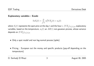 EDF Trading Derivatives Desk
Explanatory variables : Exode
lnSi(t) =
n
j=1
α
j
i V Ej(t) + ui(t)
where Si(t) represents the spot price at the day t and the hour i, (V Ej)1≤1≤n explanatory
variables, based on the temperature, ui(t) an AR(1) non gaussian process, whose variance
depends on (V Ej)1≤1≤n
• Only a spot model and non log-normal process (spike)
• Pricing : European out the money and speciﬁc products (pay-oﬀ depending on the
temperature)
O. Senhadji El Rhazi 3 August 06, 2005
 