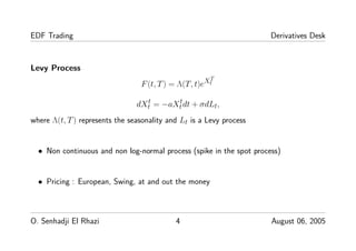 EDF Trading Derivatives Desk
Levy Process
F(t, T) = Λ(T, t)eXT
t
dXt
t = −aXt
tdt + σdLt,
where Λ(t, T) represents the seasonality and Lt is a Levy process
• Non continuous and non log-normal process (spike in the spot process)
• Pricing : European, Swing, at and out the money
O. Senhadji El Rhazi 4 August 06, 2005
 