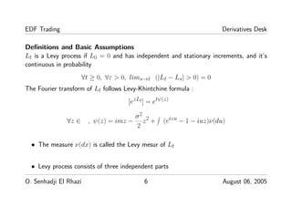 EDF Trading Derivatives Desk
Deﬁnitions and Basic Assumptions
Lt is a Levy process if L0 = 0 and has independent and stationary increments, and it’s
continuous in probability
∀t ≥ 0, ∀ε > 0, lims→t (|Lt − Ls| > 0) = 0
The Fourier transform of Lt follows Levy-Khintchine formula :
[ezLt] = etψ(z)
∀z ∈ , ψ(z) = imz −
σ2
2
z2 + (eizu − 1 − iuz)ν(du)
• The measure ν(dx) is called the Levy mesur of Lt
• Levy process consists of three independent parts
O. Senhadji El Rhazi 6 August 06, 2005
 