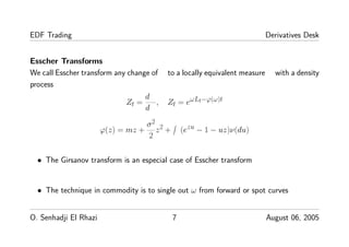 EDF Trading Derivatives Desk
Esscher Transforms
We call Esscher transform any change of to a locally equivalent measure with a density
process
Zt =
d
d
, Zt = eωLt−ϕ(ω)t
ϕ(z) = mz +
σ2
2
z2 + (ezu − 1 − uz)ν(du)
• The Girsanov transform is an especial case of Esscher transform
• The technique in commodity is to single out ω from forward or spot curves
O. Senhadji El Rhazi 7 August 06, 2005
 