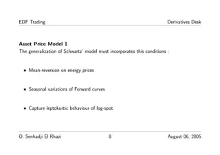 EDF Trading Derivatives Desk
Asset Price Model 1
The generalization of Schwartz’ model must incorporates this conditions :
• Mean-reversion on energy prices
• Seasonal variations of Forward curves
• Capture leptokurtic behaviour of log-spot
O. Senhadji El Rhazi 8 August 06, 2005
 