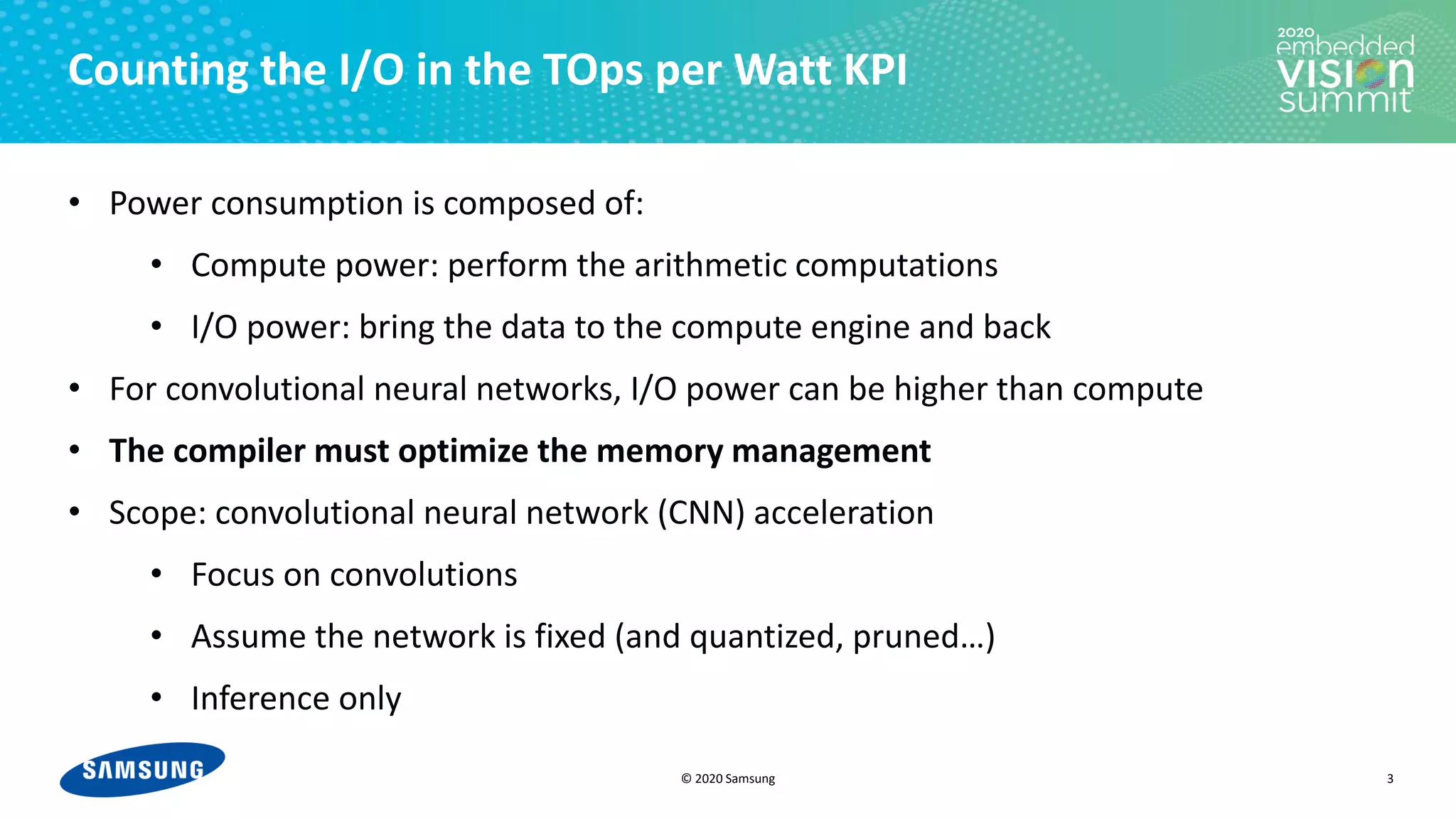 © 2020 Samsung
Counting the I/O in the TOps per Watt KPI
• Power consumption is composed of:
• Compute power: perform the arithmetic computations
• I/O power: bring the data to the compute engine and back
• For convolutional neural networks, I/O power can be higher than compute
• The compiler must optimize the memory management
• Scope: convolutional neural network (CNN) acceleration
• Focus on convolutions
• Assume the network is fixed (and quantized, pruned…)
• Inference only
3
 