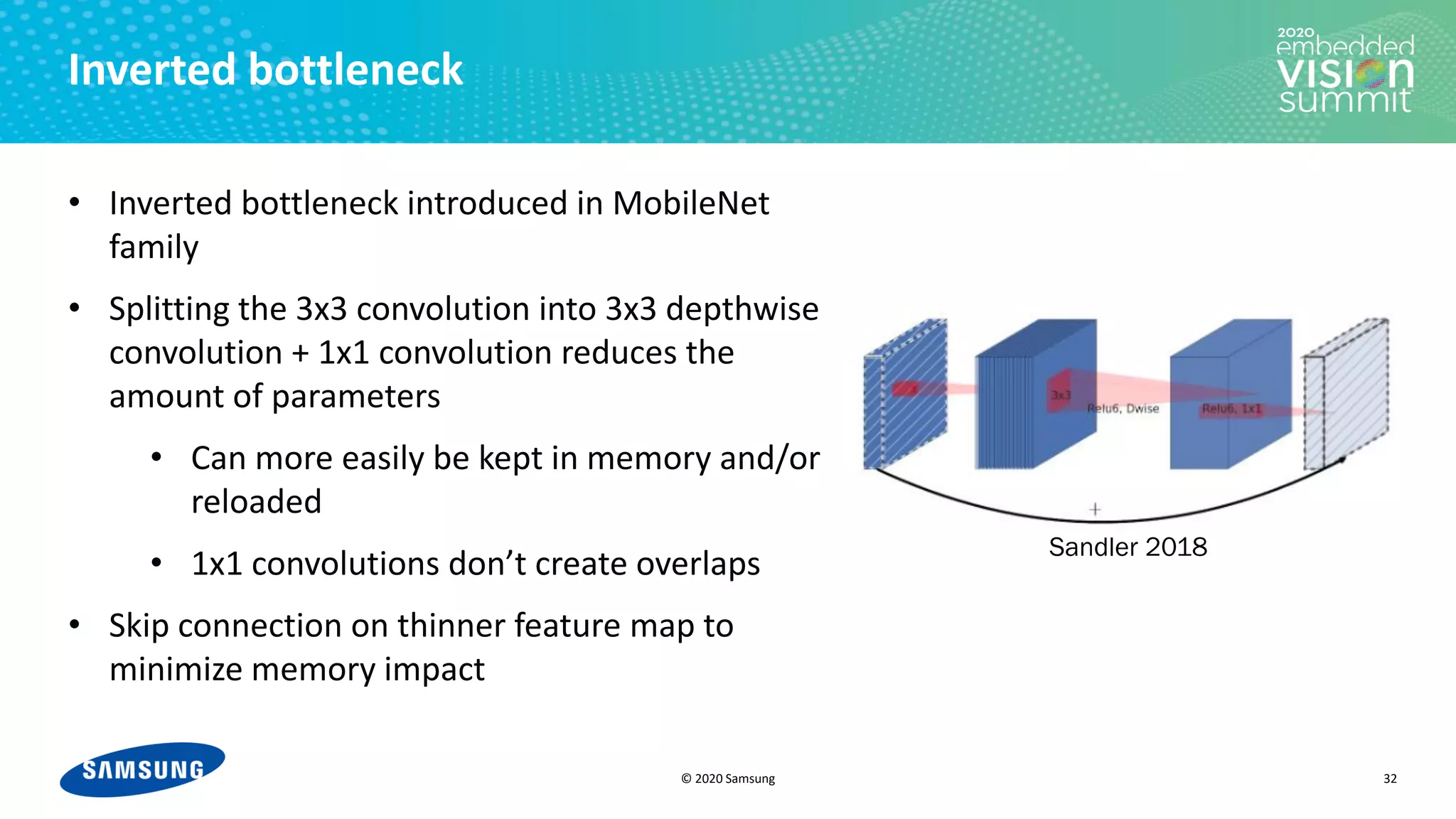 © 2020 Samsung
Inverted bottleneck
• Inverted bottleneck introduced in MobileNet
family
• Splitting the 3x3 convolution into 3x3 depthwise
convolution + 1x1 convolution reduces the
amount of parameters
• Can more easily be kept in memory and/or
reloaded
• 1x1 convolutions don’t create overlaps
• Skip connection on thinner feature map to
minimize memory impact
32
Sandler 2018
 