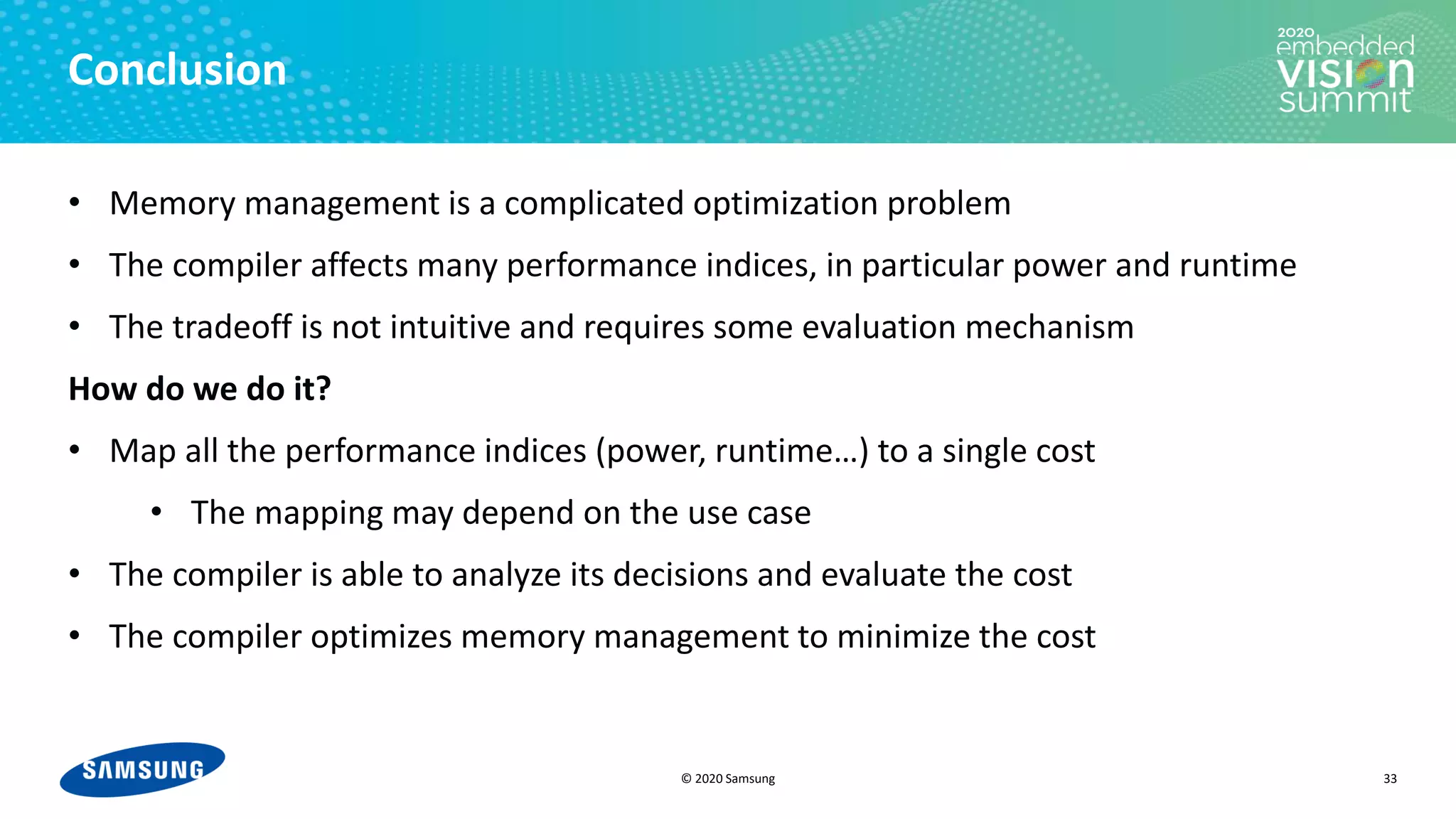 © 2020 Samsung
Conclusion
• Memory management is a complicated optimization problem
• The compiler affects many performance indices, in particular power and runtime
• The tradeoff is not intuitive and requires some evaluation mechanism
How do we do it?
• Map all the performance indices (power, runtime…) to a single cost
• The mapping may depend on the use case
• The compiler is able to analyze its decisions and evaluate the cost
• The compiler optimizes memory management to minimize the cost
33
 
