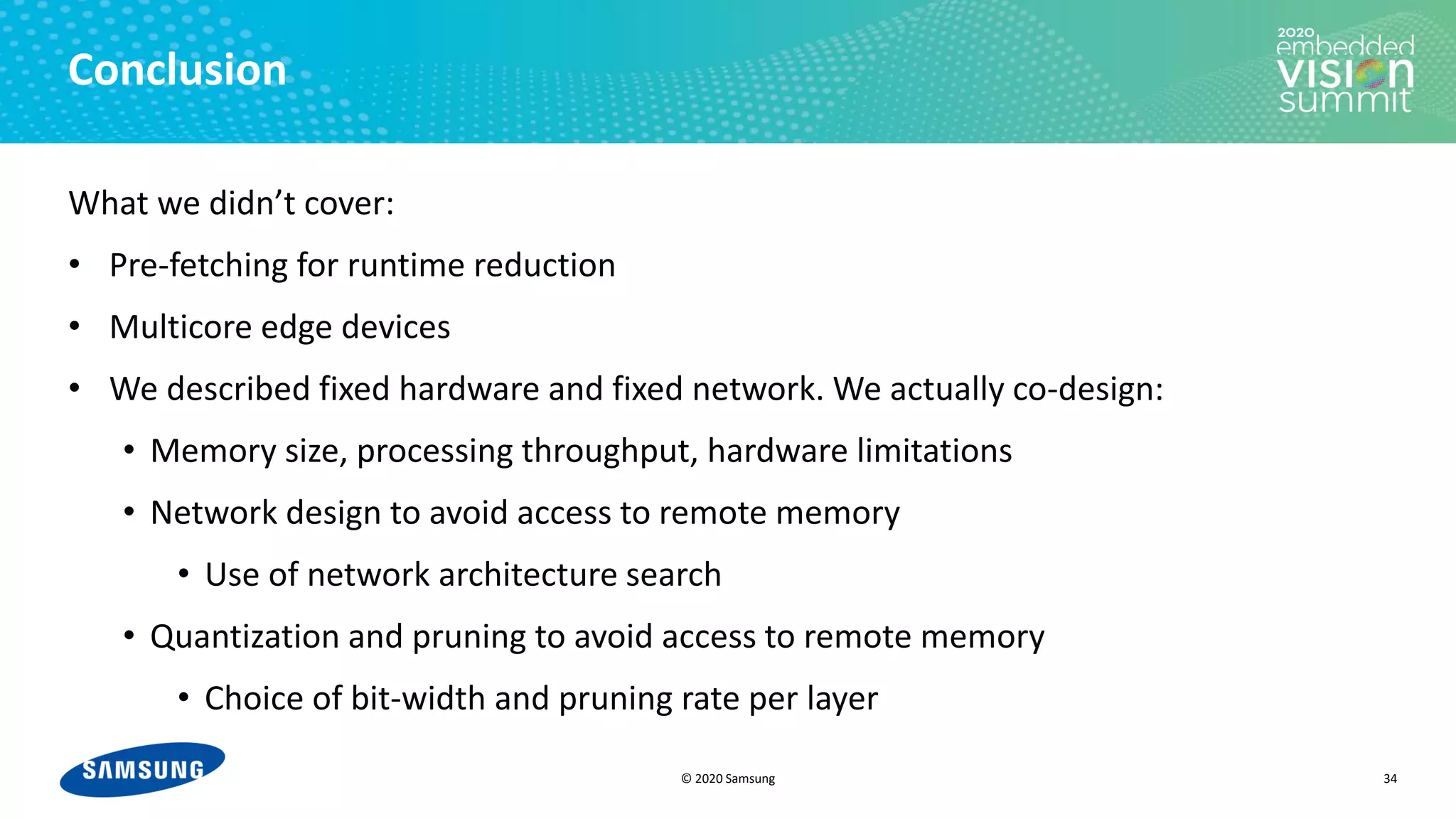 © 2020 Samsung
Conclusion
What we didn’t cover:
• Pre-fetching for runtime reduction
• Multicore edge devices
• We described fixed hardware and fixed network. We actually co-design:
• Memory size, processing throughput, hardware limitations
• Network design to avoid access to remote memory
• Use of network architecture search
• Quantization and pruning to avoid access to remote memory
• Choice of bit-width and pruning rate per layer
34
 
