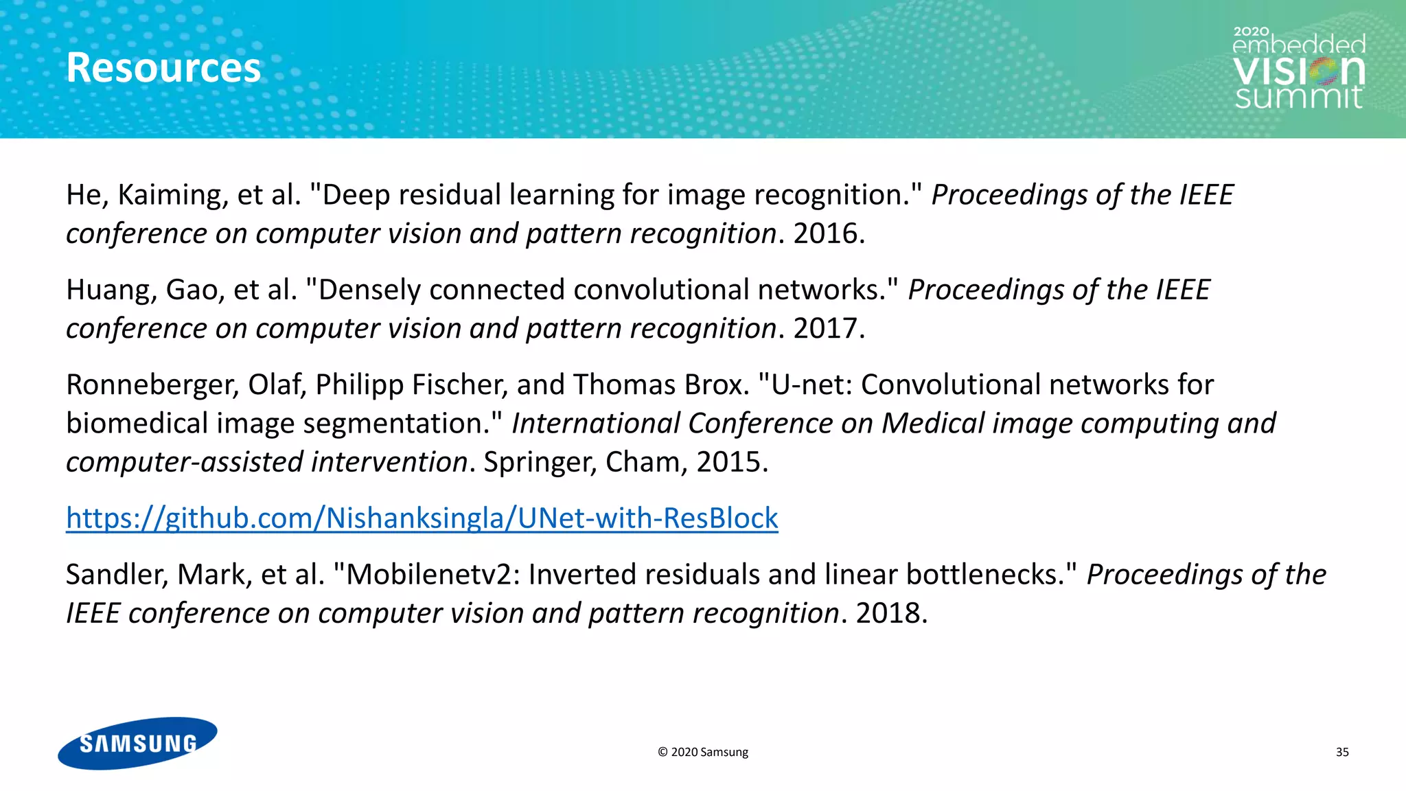 © 2020 Samsung
Resources
He, Kaiming, et al. "Deep residual learning for image recognition." Proceedings of the IEEE
conference on computer vision and pattern recognition. 2016.
Huang, Gao, et al. "Densely connected convolutional networks." Proceedings of the IEEE
conference on computer vision and pattern recognition. 2017.
Ronneberger, Olaf, Philipp Fischer, and Thomas Brox. "U-net: Convolutional networks for
biomedical image segmentation." International Conference on Medical image computing and
computer-assisted intervention. Springer, Cham, 2015.
https://github.com/Nishanksingla/UNet-with-ResBlock
Sandler, Mark, et al. "Mobilenetv2: Inverted residuals and linear bottlenecks." Proceedings of the
IEEE conference on computer vision and pattern recognition. 2018.
35
 
