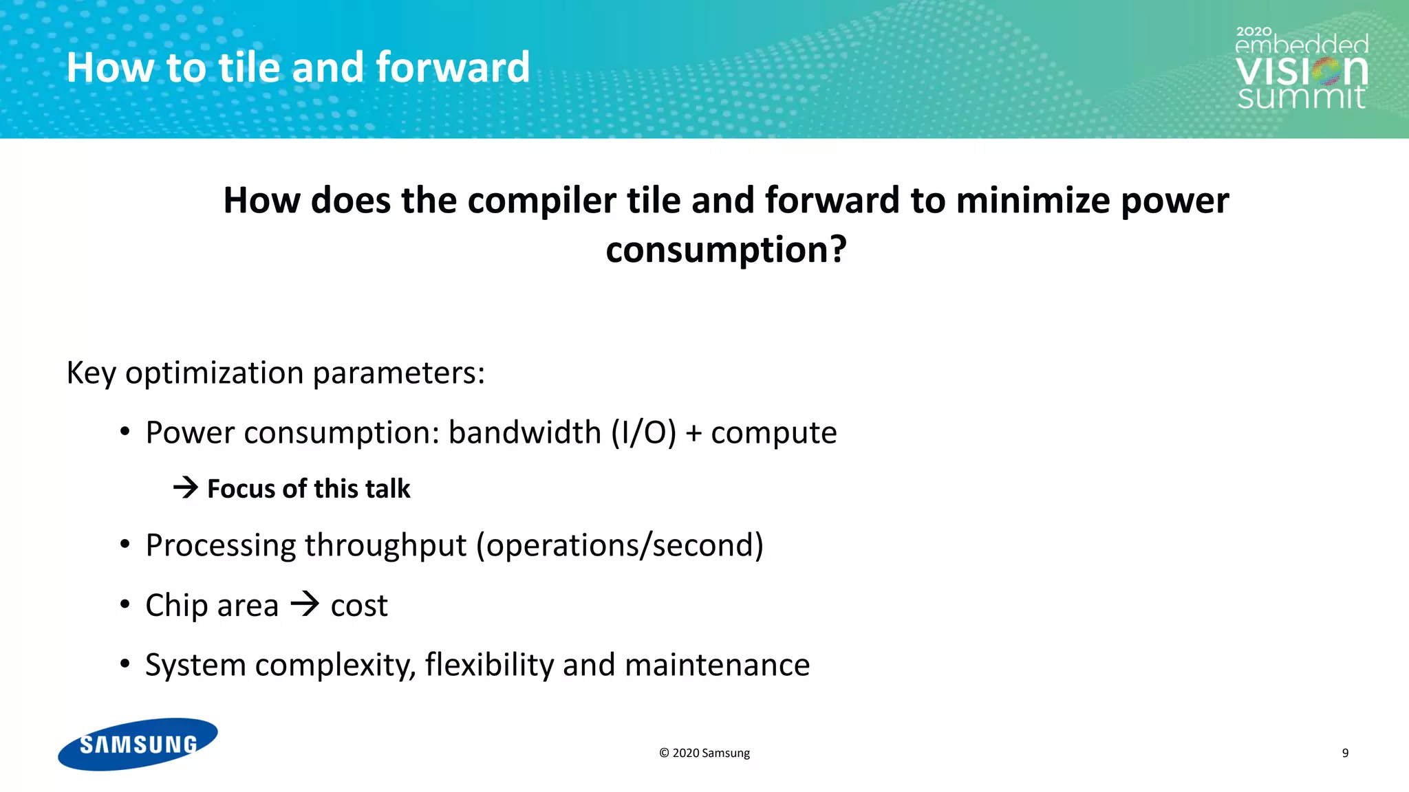 © 2020 Samsung
How to tile and forward
How does the compiler tile and forward to minimize power
consumption?
Key optimization parameters:
• Power consumption: bandwidth (I/O) + compute
→ Focus of this talk
• Processing throughput (operations/second)
• Chip area → cost
• System complexity, flexibility and maintenance
9
 
