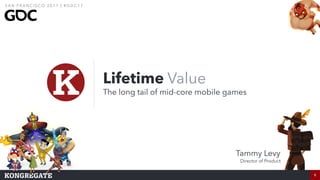 1
Lifetime Value
The long tail of mid-core mobile games
1
S A N F R A N C I S CO 2 0 1 7 | # G D C 1 7
Tammy Levy
Director of Product
 