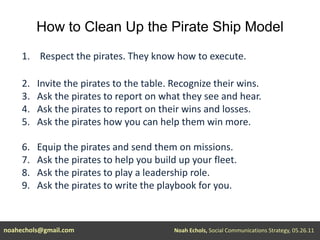 How to Clean Up the Pirate Ship ModelRespect the pirates. They know how to execute.2.   Invite the pirates to the table. Recognize their wins.3.   Ask the pirates to report on what they see and hear.4.   Ask the pirates to report on their wins and losses.5.   Ask the pirates how you can help them win more.6.   Equip the pirates and send them on missions.7.   Ask the pirates to help you build up your fleet.8.   Ask the pirates to play a leadership role.9.   Ask the pirates to write the playbook for you.noahechols@gmail.comNoah Echols, Social Communications Strategy, 05.26.11 
