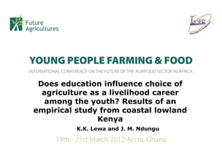 Does education influence choice of
  agriculture as a livelihood career
   among the youth? Results of an
empirical study from coastal lowland
                Kenya
          K.K. Lewa and J. M. Ndungu
 