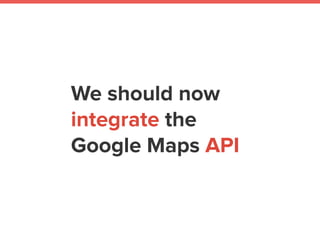 We should now
integrate the
Google Maps API
 