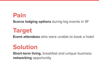 Pain
Scarce lodging options during big events in SF
 
Target
Event attendees who were unable to book a hotel
Solution
Short-term living, breakfast and unique business
networking opportunity
 