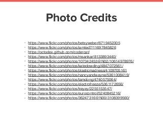 Photo Credits
• https://www.ﬂickr.com/photos/betsyweber/6719452305
• https://www.ﬂickr.com/photos/iamted7/11697845826
• https://octodex.github.com/codercat/
• https://www.ﬂickr.com/photos/msankar/8133893440/
• https://www.ﬂickr.com/photos/107342453@N02/10614978976/
• https://www.ﬂickr.com/photos/katedowding/4847072561/
• https://www.ﬂickr.com/photos/plasticmadness/4109705161
• https://www.ﬂickr.com/photos/nancyandwayne/5361008419/
• https://www.ﬂickr.com/photos/tamdong/4740575064/
• https://www.ﬂickr.com/photos/electrofreeze/5361172656/
• https://www.ﬂickr.com/photos/trayay/2255153547/
• https://www.ﬂickr.com/photos/eurocontrol/5240845216/
• https://www.ﬂickr.com/photos/36247316@N00/3108399560/
 