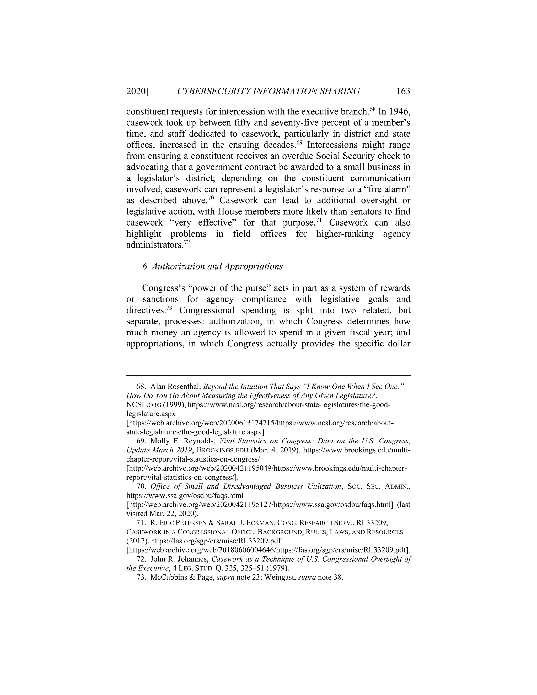 2020] CYBERSECURITY INFORMATION SHARING 163
constituent requests for intercession with the executive branch.68
In 1946,
casework took up between fifty and seventy-five percent of a member’s
time, and staff dedicated to casework, particularly in district and state
offices, increased in the ensuing decades.69
Intercessions might range
from ensuring a constituent receives an overdue Social Security check to
advocating that a government contract be awarded to a small business in
a legislator’s district; depending on the constituent communication
involved, casework can represent a legislator’s response to a “fire alarm”
as described above.70
Casework can lead to additional oversight or
legislative action, with House members more likely than senators to find
casework “very effective” for that purpose.71
Casework can also
highlight problems in field offices for higher-ranking agency
administrators.72
6. Authorization and Appropriations
Congress’s “power of the purse” acts in part as a system of rewards
or sanctions for agency compliance with legislative goals and
directives.73
Congressional spending is split into two related, but
separate, processes: authorization, in which Congress determines how
much money an agency is allowed to spend in a given fiscal year; and
appropriations, in which Congress actually provides the specific dollar
68. Alan Rosenthal, Beyond the Intuition That Says “I Know One When I See One,”
How Do You Go About Measuring the Effectiveness of Any Given Legislature?,
NCSL.ORG (1999), https://www.ncsl.org/research/about-state-legislatures/the-good-
legislature.aspx
[https://web.archive.org/web/20200613174715/https://www.ncsl.org/research/about-
state-legislatures/the-good-legislature.aspx].
69. Molly E. Reynolds, Vital Statistics on Congress: Data on the U.S. Congress,
Update March 2019, BROOKINGS.EDU (Mar. 4, 2019), https://www.brookings.edu/multi-
chapter-report/vital-statistics-on-congress/
[http://web.archive.org/web/20200421195049/https://www.brookings.edu/multi-chapter-
report/vital-statistics-on-congress/].
70. Office of Small and Disadvantaged Business Utilization, SOC. SEC. ADMIN.,
https://www.ssa.gov/osdbu/faqs.html
[http://web.archive.org/web/20200421195127/https://www.ssa.gov/osdbu/faqs.html] (last
visited Mar. 22, 2020).
71. R. ERIC PETERSEN & SARAH J. ECKMAN, CONG. RESEARCH SERV., RL33209,
CASEWORK IN A CONGRESSIONAL OFFICE: BACKGROUND, RULES, LAWS, AND RESOURCES
(2017), https://fas.org/sgp/crs/misc/RL33209.pdf
[https://web.archive.org/web/20180606004646/https://fas.org/sgp/crs/misc/RL33209.pdf].
72. John R. Johannes, Casework as a Technique of U.S. Congressional Oversight of
the Executive, 4 LEG. STUD. Q. 325, 325–51 (1979).
73. McCubbins & Page, supra note 23; Weingast, supra note 38.
 