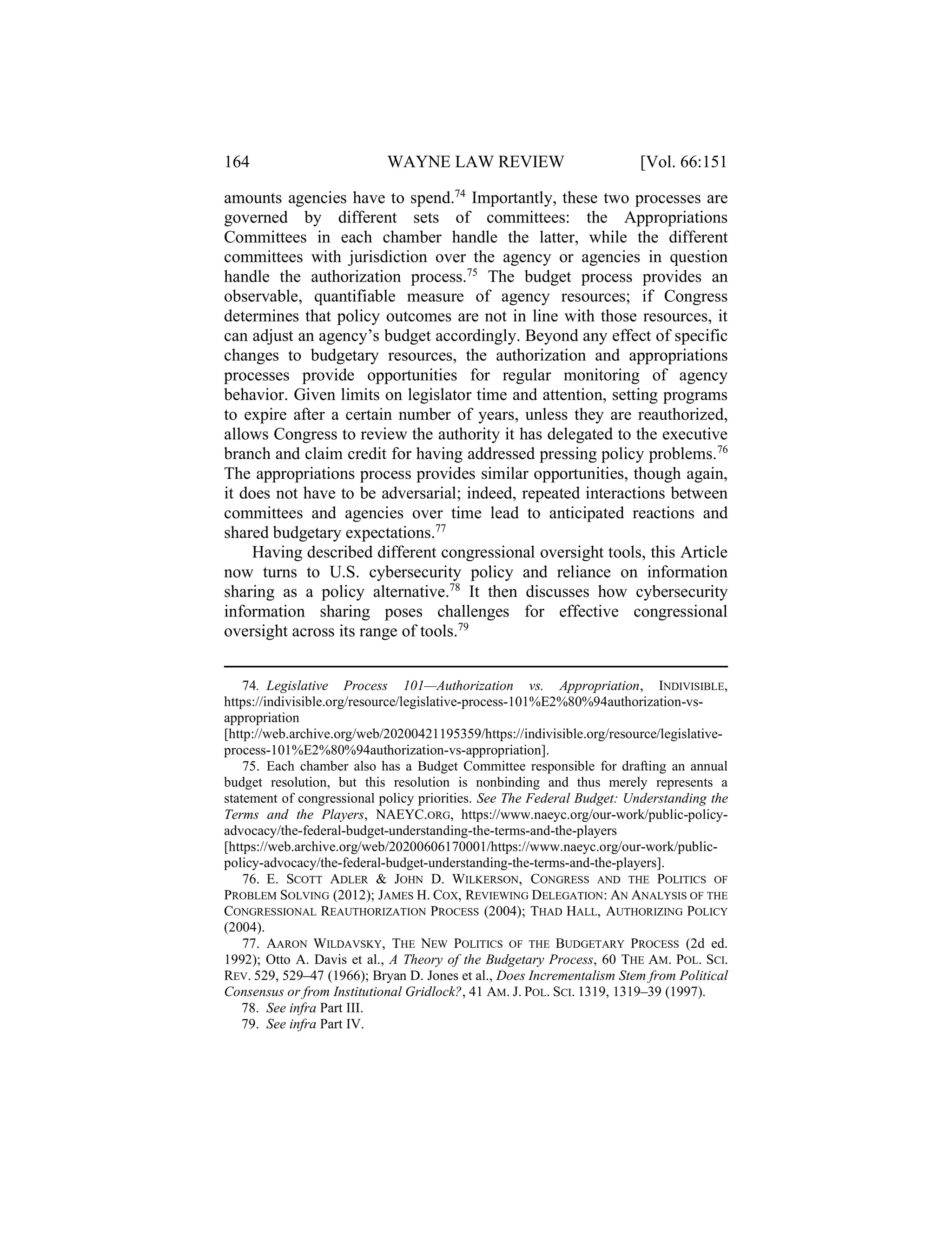 164 WAYNE LAW REVIEW [Vol. 66:151
amounts agencies have to spend.74
Importantly, these two processes are
governed by different sets of committees: the Appropriations
Committees in each chamber handle the latter, while the different
committees with jurisdiction over the agency or agencies in question
handle the authorization process.75
The budget process provides an
observable, quantifiable measure of agency resources; if Congress
determines that policy outcomes are not in line with those resources, it
can adjust an agency’s budget accordingly. Beyond any effect of specific
changes to budgetary resources, the authorization and appropriations
processes provide opportunities for regular monitoring of agency
behavior. Given limits on legislator time and attention, setting programs
to expire after a certain number of years, unless they are reauthorized,
allows Congress to review the authority it has delegated to the executive
branch and claim credit for having addressed pressing policy problems.76
The appropriations process provides similar opportunities, though again,
it does not have to be adversarial; indeed, repeated interactions between
committees and agencies over time lead to anticipated reactions and
shared budgetary expectations.77
Having described different congressional oversight tools, this Article
now turns to U.S. cybersecurity policy and reliance on information
sharing as a policy alternative.78
It then discusses how cybersecurity
information sharing poses challenges for effective congressional
oversight across its range of tools.79
74. Legislative Process 101—Authorization vs. Appropriation, INDIVISIBLE,
https://indivisible.org/resource/legislative-process-101%E2%80%94authorization-vs-
appropriation
[http://web.archive.org/web/20200421195359/https://indivisible.org/resource/legislative-
process-101%E2%80%94authorization-vs-appropriation].
75. Each chamber also has a Budget Committee responsible for drafting an annual
budget resolution, but this resolution is nonbinding and thus merely represents a
statement of congressional policy priorities. See The Federal Budget: Understanding the
Terms and the Players, NAEYC.ORG, https://www.naeyc.org/our-work/public-policy-
advocacy/the-federal-budget-understanding-the-terms-and-the-players
[https://web.archive.org/web/20200606170001/https://www.naeyc.org/our-work/public-
policy-advocacy/the-federal-budget-understanding-the-terms-and-the-players].
76. E. SCOTT ADLER & JOHN D. WILKERSON, CONGRESS AND THE POLITICS OF
PROBLEM SOLVING (2012); JAMES H. COX, REVIEWING DELEGATION: AN ANALYSIS OF THE
CONGRESSIONAL REAUTHORIZATION PROCESS (2004); THAD HALL, AUTHORIZING POLICY
(2004).
77. AARON WILDAVSKY, THE NEW POLITICS OF THE BUDGETARY PROCESS (2d ed.
1992); Otto A. Davis et al., A Theory of the Budgetary Process, 60 THE AM. POL. SCI.
REV. 529, 529–47 (1966); Bryan D. Jones et al., Does Incrementalism Stem from Political
Consensus or from Institutional Gridlock?, 41 AM. J. POL. SCI. 1319, 1319–39 (1997).
78. See infra Part III.
79. See infra Part IV.
 