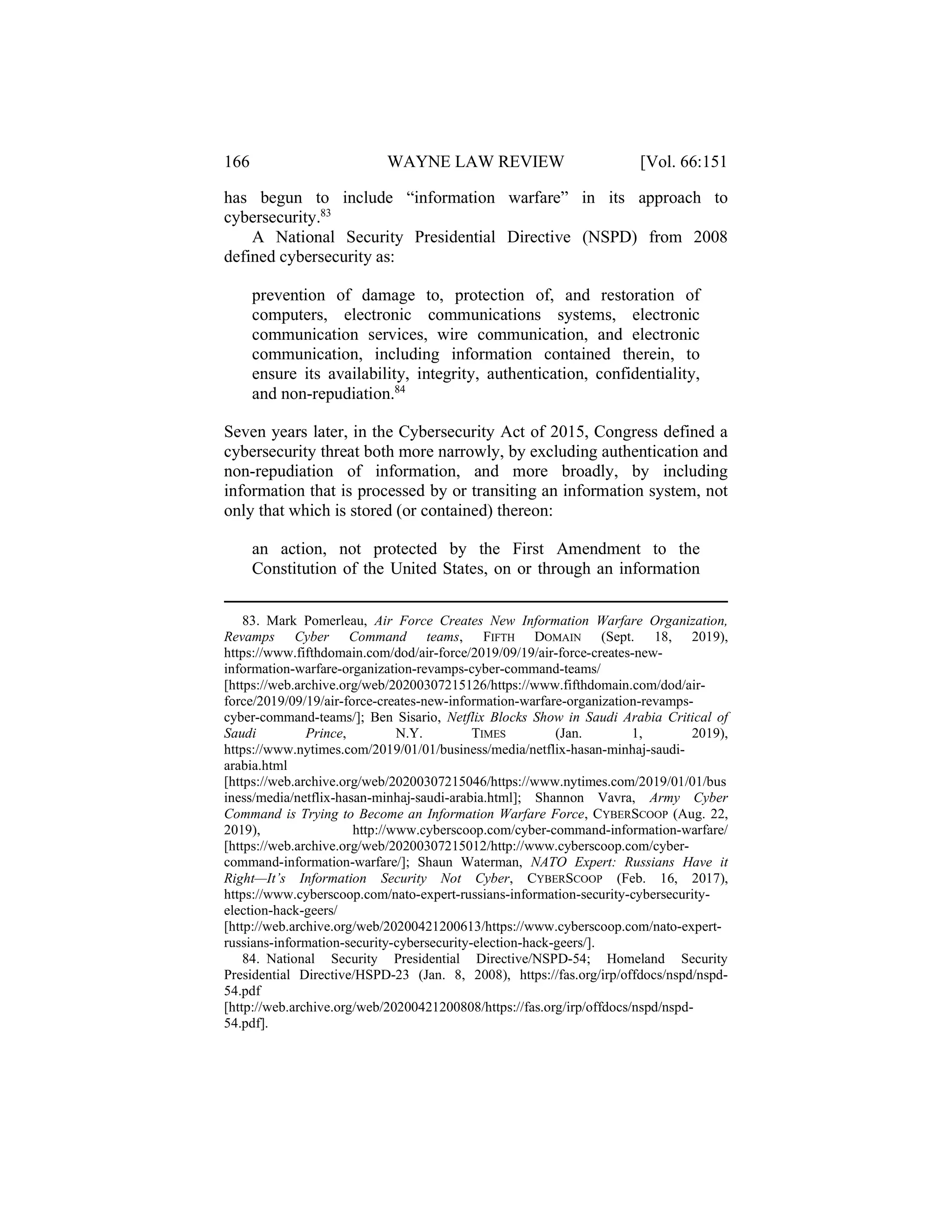 166 WAYNE LAW REVIEW [Vol. 66:151
has begun to include “information warfare” in its approach to
cybersecurity.83
A National Security Presidential Directive (NSPD) from 2008
defined cybersecurity as:
prevention of damage to, protection of, and restoration of
computers, electronic communications systems, electronic
communication services, wire communication, and electronic
communication, including information contained therein, to
ensure its availability, integrity, authentication, confidentiality,
and non-repudiation.84
Seven years later, in the Cybersecurity Act of 2015, Congress defined a
cybersecurity threat both more narrowly, by excluding authentication and
non-repudiation of information, and more broadly, by including
information that is processed by or transiting an information system, not
only that which is stored (or contained) thereon:
an action, not protected by the First Amendment to the
Constitution of the United States, on or through an information
83. Mark Pomerleau, Air Force Creates New Information Warfare Organization,
Revamps Cyber Command teams, FIFTH DOMAIN (Sept. 18, 2019),
https://www.fifthdomain.com/dod/air-force/2019/09/19/air-force-creates-new-
information-warfare-organization-revamps-cyber-command-teams/
[https://web.archive.org/web/20200307215126/https://www.fifthdomain.com/dod/air-
force/2019/09/19/air-force-creates-new-information-warfare-organization-revamps-
cyber-command-teams/]; Ben Sisario, Netflix Blocks Show in Saudi Arabia Critical of
Saudi Prince, N.Y. TIMES (Jan. 1, 2019),
https://www.nytimes.com/2019/01/01/business/media/netflix-hasan-minhaj-saudi-
arabia.html
[https://web.archive.org/web/20200307215046/https://www.nytimes.com/2019/01/01/bus
iness/media/netflix-hasan-minhaj-saudi-arabia.html]; Shannon Vavra, Army Cyber
Command is Trying to Become an Information Warfare Force, CYBERSCOOP (Aug. 22,
2019), http://www.cyberscoop.com/cyber-command-information-warfare/
[https://web.archive.org/web/20200307215012/http://www.cyberscoop.com/cyber-
command-information-warfare/]; Shaun Waterman, NATO Expert: Russians Have it
Right—It’s Information Security Not Cyber, CYBERSCOOP (Feb. 16, 2017),
https://www.cyberscoop.com/nato-expert-russians-information-security-cybersecurity-
election-hack-geers/
[http://web.archive.org/web/20200421200613/https://www.cyberscoop.com/nato-expert-
russians-information-security-cybersecurity-election-hack-geers/].
84. National Security Presidential Directive/NSPD-54; Homeland Security
Presidential Directive/HSPD-23 (Jan. 8, 2008), https://fas.org/irp/offdocs/nspd/nspd-
54.pdf
[http://web.archive.org/web/20200421200808/https://fas.org/irp/offdocs/nspd/nspd-
54.pdf].
 