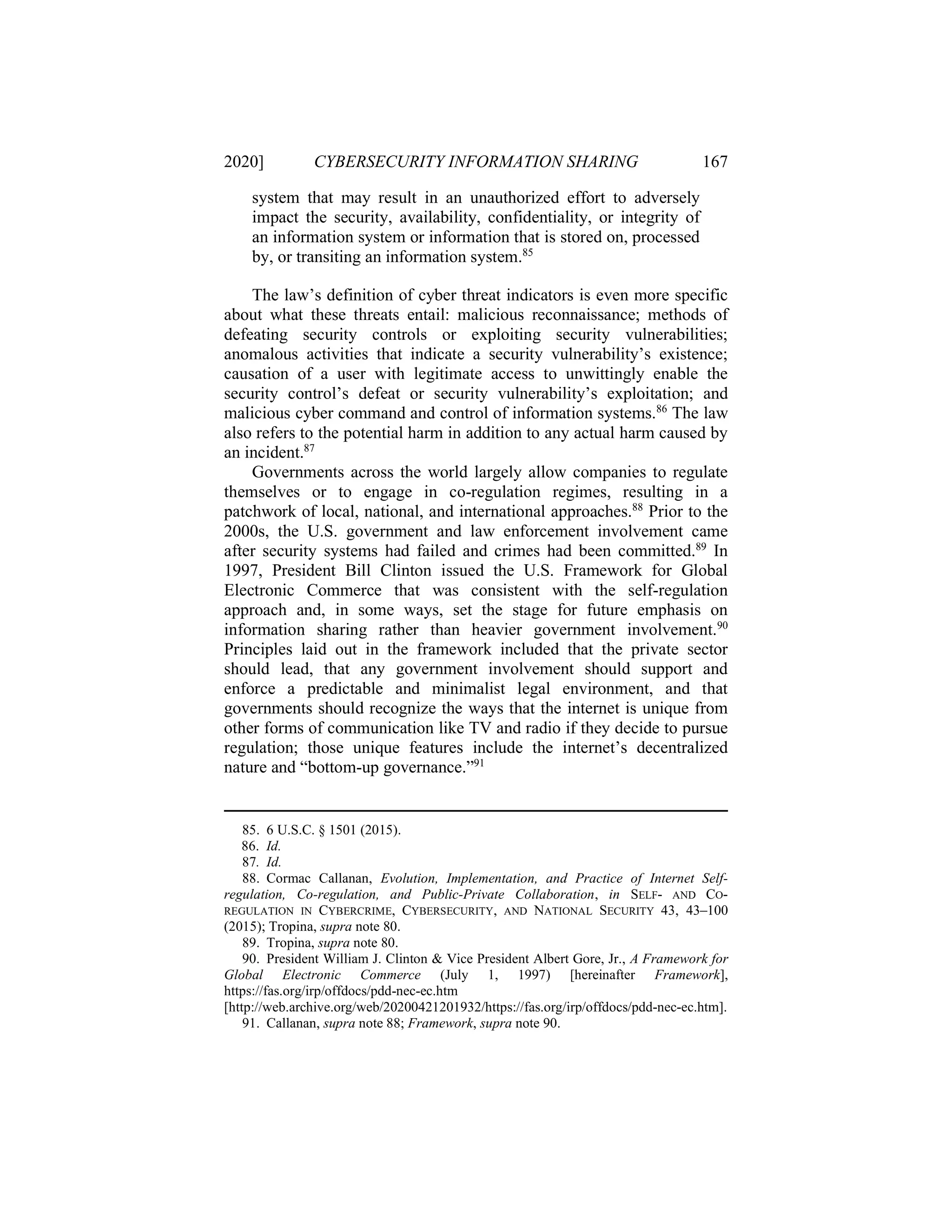 2020] CYBERSECURITY INFORMATION SHARING 167
system that may result in an unauthorized effort to adversely
impact the security, availability, confidentiality, or integrity of
an information system or information that is stored on, processed
by, or transiting an information system.85
The law’s definition of cyber threat indicators is even more specific
about what these threats entail: malicious reconnaissance; methods of
defeating security controls or exploiting security vulnerabilities;
anomalous activities that indicate a security vulnerability’s existence;
causation of a user with legitimate access to unwittingly enable the
security control’s defeat or security vulnerability’s exploitation; and
malicious cyber command and control of information systems.86
The law
also refers to the potential harm in addition to any actual harm caused by
an incident.87
Governments across the world largely allow companies to regulate
themselves or to engage in co-regulation regimes, resulting in a
patchwork of local, national, and international approaches.88
Prior to the
2000s, the U.S. government and law enforcement involvement came
after security systems had failed and crimes had been committed.89
In
1997, President Bill Clinton issued the U.S. Framework for Global
Electronic Commerce that was consistent with the self-regulation
approach and, in some ways, set the stage for future emphasis on
information sharing rather than heavier government involvement.90
Principles laid out in the framework included that the private sector
should lead, that any government involvement should support and
enforce a predictable and minimalist legal environment, and that
governments should recognize the ways that the internet is unique from
other forms of communication like TV and radio if they decide to pursue
regulation; those unique features include the internet’s decentralized
nature and “bottom-up governance.”91
85. 6 U.S.C. § 1501 (2015).
86. Id.
87. Id.
88. Cormac Callanan, Evolution, Implementation, and Practice of Internet Self-
regulation, Co-regulation, and Public-Private Collaboration, in SELF- AND CO-
REGULATION IN CYBERCRIME, CYBERSECURITY, AND NATIONAL SECURITY 43, 43–100
(2015); Tropina, supra note 80.
89. Tropina, supra note 80.
90. President William J. Clinton & Vice President Albert Gore, Jr., A Framework for
Global Electronic Commerce (July 1, 1997) [hereinafter Framework],
https://fas.org/irp/offdocs/pdd-nec-ec.htm
[http://web.archive.org/web/20200421201932/https://fas.org/irp/offdocs/pdd-nec-ec.htm].
91. Callanan, supra note 88; Framework, supra note 90.
 
