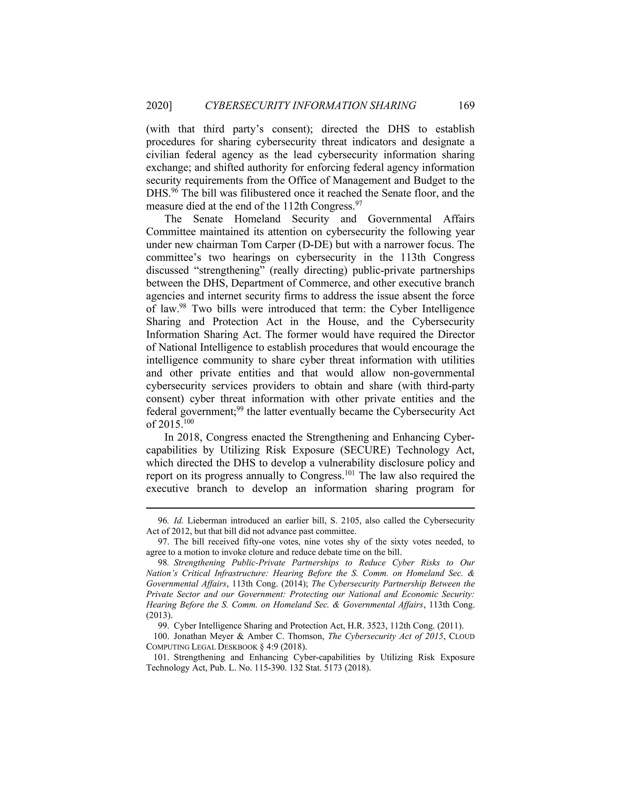 2020] CYBERSECURITY INFORMATION SHARING 169
(with that third party’s consent); directed the DHS to establish
procedures for sharing cybersecurity threat indicators and designate a
civilian federal agency as the lead cybersecurity information sharing
exchange; and shifted authority for enforcing federal agency information
security requirements from the Office of Management and Budget to the
DHS.96
The bill was filibustered once it reached the Senate floor, and the
measure died at the end of the 112th Congress.97
The Senate Homeland Security and Governmental Affairs
Committee maintained its attention on cybersecurity the following year
under new chairman Tom Carper (D-DE) but with a narrower focus. The
committee’s two hearings on cybersecurity in the 113th Congress
discussed “strengthening” (really directing) public-private partnerships
between the DHS, Department of Commerce, and other executive branch
agencies and internet security firms to address the issue absent the force
of law.98
Two bills were introduced that term: the Cyber Intelligence
Sharing and Protection Act in the House, and the Cybersecurity
Information Sharing Act. The former would have required the Director
of National Intelligence to establish procedures that would encourage the
intelligence community to share cyber threat information with utilities
and other private entities and that would allow non-governmental
cybersecurity services providers to obtain and share (with third-party
consent) cyber threat information with other private entities and the
federal government;99
the latter eventually became the Cybersecurity Act
of 2015.100
In 2018, Congress enacted the Strengthening and Enhancing Cyber-
capabilities by Utilizing Risk Exposure (SECURE) Technology Act,
which directed the DHS to develop a vulnerability disclosure policy and
report on its progress annually to Congress.101
The law also required the
executive branch to develop an information sharing program for
96. Id. Lieberman introduced an earlier bill, S. 2105, also called the Cybersecurity
Act of 2012, but that bill did not advance past committee.
97. The bill received fifty-one votes, nine votes shy of the sixty votes needed, to
agree to a motion to invoke cloture and reduce debate time on the bill.
98. Strengthening Public-Private Partnerships to Reduce Cyber Risks to Our
Nation’s Critical Infrastructure: Hearing Before the S. Comm. on Homeland Sec. &
Governmental Affairs, 113th Cong. (2014); The Cybersecurity Partnership Between the
Private Sector and our Government: Protecting our National and Economic Security:
Hearing Before the S. Comm. on Homeland Sec. & Governmental Affairs, 113th Cong.
(2013).
99. Cyber Intelligence Sharing and Protection Act, H.R. 3523, 112th Cong. (2011).
100. Jonathan Meyer & Amber C. Thomson, The Cybersecurity Act of 2015, CLOUD
COMPUTING LEGAL DESKBOOK § 4:9 (2018).
101. Strengthening and Enhancing Cyber-capabilities by Utilizing Risk Exposure
Technology Act, Pub. L. No. 115-390. 132 Stat. 5173 (2018).
 