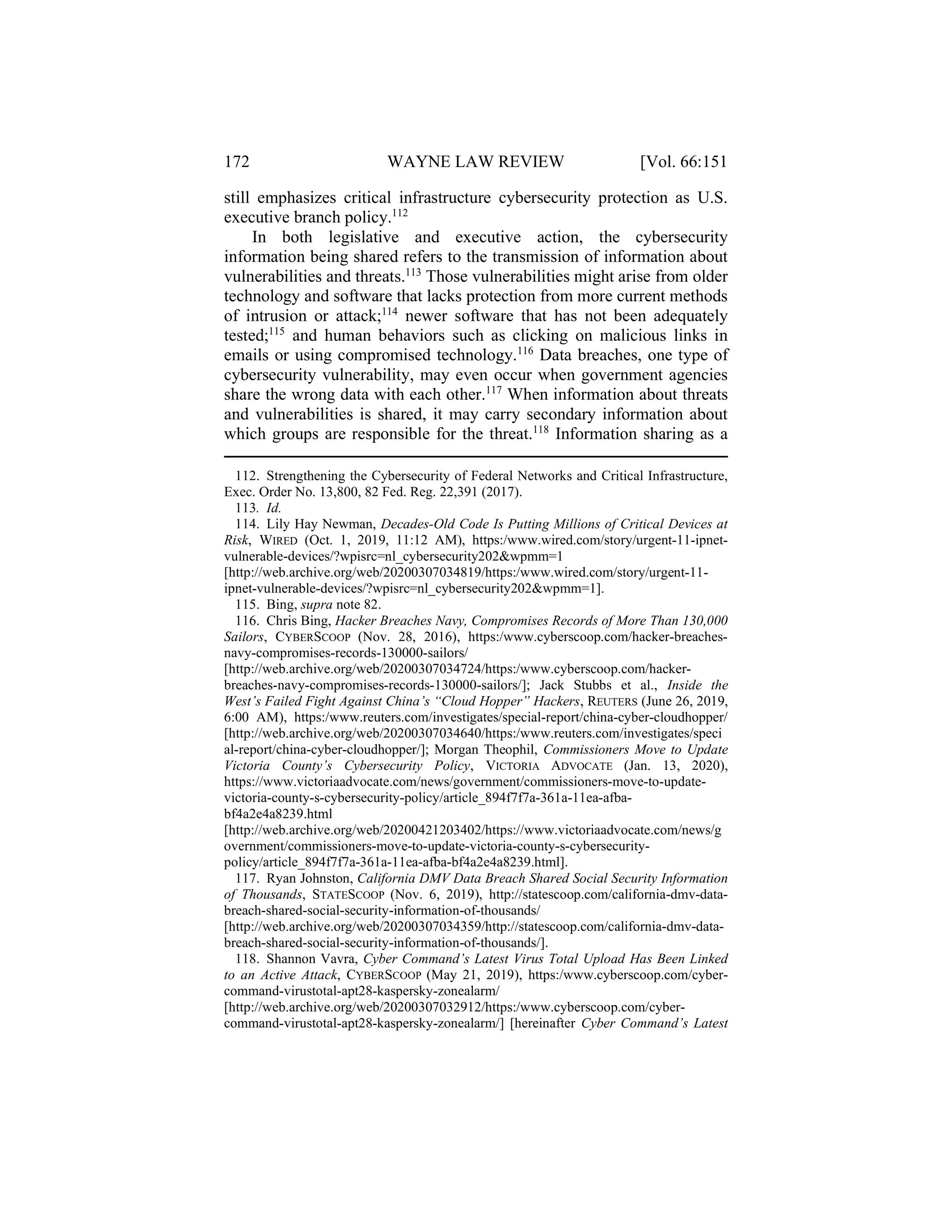 172 WAYNE LAW REVIEW [Vol. 66:151
still emphasizes critical infrastructure cybersecurity protection as U.S.
executive branch policy.112
In both legislative and executive action, the cybersecurity
information being shared refers to the transmission of information about
vulnerabilities and threats.113
Those vulnerabilities might arise from older
technology and software that lacks protection from more current methods
of intrusion or attack;114
newer software that has not been adequately
tested;115
and human behaviors such as clicking on malicious links in
emails or using compromised technology.116
Data breaches, one type of
cybersecurity vulnerability, may even occur when government agencies
share the wrong data with each other.117
When information about threats
and vulnerabilities is shared, it may carry secondary information about
which groups are responsible for the threat.118
Information sharing as a
112. Strengthening the Cybersecurity of Federal Networks and Critical Infrastructure,
Exec. Order No. 13,800, 82 Fed. Reg. 22,391 (2017).
113. Id.
114. Lily Hay Newman, Decades-Old Code Is Putting Millions of Critical Devices at
Risk, WIRED (Oct. 1, 2019, 11:12 AM), https:/www.wired.com/story/urgent-11-ipnet-
vulnerable-devices/?wpisrc=nl_cybersecurity202&wpmm=1
[http://web.archive.org/web/20200307034819/https:/www.wired.com/story/urgent-11-
ipnet-vulnerable-devices/?wpisrc=nl_cybersecurity202&wpmm=1].
115. Bing, supra note 82.
116. Chris Bing, Hacker Breaches Navy, Compromises Records of More Than 130,000
Sailors, CYBERSCOOP (Nov. 28, 2016), https:/www.cyberscoop.com/hacker-breaches-
navy-compromises-records-130000-sailors/
[http://web.archive.org/web/20200307034724/https:/www.cyberscoop.com/hacker-
breaches-navy-compromises-records-130000-sailors/]; Jack Stubbs et al., Inside the
West’s Failed Fight Against China’s “Cloud Hopper” Hackers, REUTERS (June 26, 2019,
6:00 AM), https:/www.reuters.com/investigates/special-report/china-cyber-cloudhopper/
[http://web.archive.org/web/20200307034640/https:/www.reuters.com/investigates/speci
al-report/china-cyber-cloudhopper/]; Morgan Theophil, Commissioners Move to Update
Victoria County’s Cybersecurity Policy, VICTORIA ADVOCATE (Jan. 13, 2020),
https://www.victoriaadvocate.com/news/government/commissioners-move-to-update-
victoria-county-s-cybersecurity-policy/article_894f7f7a-361a-11ea-afba-
bf4a2e4a8239.html
[http://web.archive.org/web/20200421203402/https://www.victoriaadvocate.com/news/g
overnment/commissioners-move-to-update-victoria-county-s-cybersecurity-
policy/article_894f7f7a-361a-11ea-afba-bf4a2e4a8239.html].
117. Ryan Johnston, California DMV Data Breach Shared Social Security Information
of Thousands, STATESCOOP (Nov. 6, 2019), http://statescoop.com/california-dmv-data-
breach-shared-social-security-information-of-thousands/
[http://web.archive.org/web/20200307034359/http://statescoop.com/california-dmv-data-
breach-shared-social-security-information-of-thousands/].
118. Shannon Vavra, Cyber Command’s Latest Virus Total Upload Has Been Linked
to an Active Attack, CYBERSCOOP (May 21, 2019), https:/www.cyberscoop.com/cyber-
command-virustotal-apt28-kaspersky-zonealarm/
[http://web.archive.org/web/20200307032912/https:/www.cyberscoop.com/cyber-
command-virustotal-apt28-kaspersky-zonealarm/] [hereinafter Cyber Command’s Latest
 