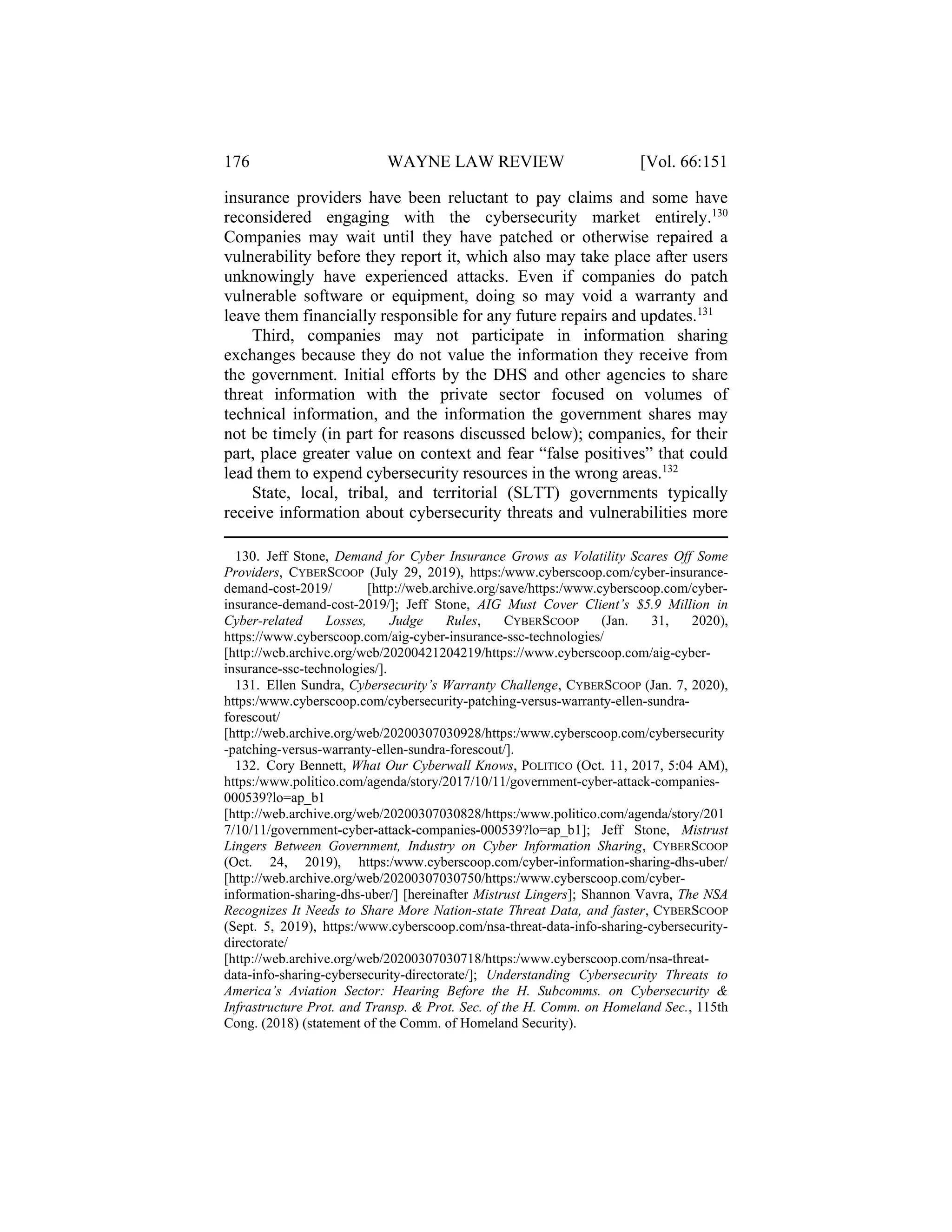 176 WAYNE LAW REVIEW [Vol. 66:151
insurance providers have been reluctant to pay claims and some have
reconsidered engaging with the cybersecurity market entirely.130
Companies may wait until they have patched or otherwise repaired a
vulnerability before they report it, which also may take place after users
unknowingly have experienced attacks. Even if companies do patch
vulnerable software or equipment, doing so may void a warranty and
leave them financially responsible for any future repairs and updates.131
Third, companies may not participate in information sharing
exchanges because they do not value the information they receive from
the government. Initial efforts by the DHS and other agencies to share
threat information with the private sector focused on volumes of
technical information, and the information the government shares may
not be timely (in part for reasons discussed below); companies, for their
part, place greater value on context and fear “false positives” that could
lead them to expend cybersecurity resources in the wrong areas.132
State, local, tribal, and territorial (SLTT) governments typically
receive information about cybersecurity threats and vulnerabilities more
130. Jeff Stone, Demand for Cyber Insurance Grows as Volatility Scares Off Some
Providers, CYBERSCOOP (July 29, 2019), https:/www.cyberscoop.com/cyber-insurance-
demand-cost-2019/ [http://web.archive.org/save/https:/www.cyberscoop.com/cyber-
insurance-demand-cost-2019/]; Jeff Stone, AIG Must Cover Client’s $5.9 Million in
Cyber-related Losses, Judge Rules, CYBERSCOOP (Jan. 31, 2020),
https://www.cyberscoop.com/aig-cyber-insurance-ssc-technologies/
[http://web.archive.org/web/20200421204219/https://www.cyberscoop.com/aig-cyber-
insurance-ssc-technologies/].
131. Ellen Sundra, Cybersecurity’s Warranty Challenge, CYBERSCOOP (Jan. 7, 2020),
https:/www.cyberscoop.com/cybersecurity-patching-versus-warranty-ellen-sundra-
forescout/
[http://web.archive.org/web/20200307030928/https:/www.cyberscoop.com/cybersecurity
-patching-versus-warranty-ellen-sundra-forescout/].
132. Cory Bennett, What Our Cyberwall Knows, POLITICO (Oct. 11, 2017, 5:04 AM),
https:/www.politico.com/agenda/story/2017/10/11/government-cyber-attack-companies-
000539?lo=ap_b1
[http://web.archive.org/web/20200307030828/https:/www.politico.com/agenda/story/201
7/10/11/government-cyber-attack-companies-000539?lo=ap_b1]; Jeff Stone, Mistrust
Lingers Between Government, Industry on Cyber Information Sharing, CYBERSCOOP
(Oct. 24, 2019), https:/www.cyberscoop.com/cyber-information-sharing-dhs-uber/
[http://web.archive.org/web/20200307030750/https:/www.cyberscoop.com/cyber-
information-sharing-dhs-uber/] [hereinafter Mistrust Lingers]; Shannon Vavra, The NSA
Recognizes It Needs to Share More Nation-state Threat Data, and faster, CYBERSCOOP
(Sept. 5, 2019), https:/www.cyberscoop.com/nsa-threat-data-info-sharing-cybersecurity-
directorate/
[http://web.archive.org/web/20200307030718/https:/www.cyberscoop.com/nsa-threat-
data-info-sharing-cybersecurity-directorate/]; Understanding Cybersecurity Threats to
America’s Aviation Sector: Hearing Before the H. Subcomms. on Cybersecurity &
Infrastructure Prot. and Transp. & Prot. Sec. of the H. Comm. on Homeland Sec., 115th
Cong. (2018) (statement of the Comm. of Homeland Security).
 