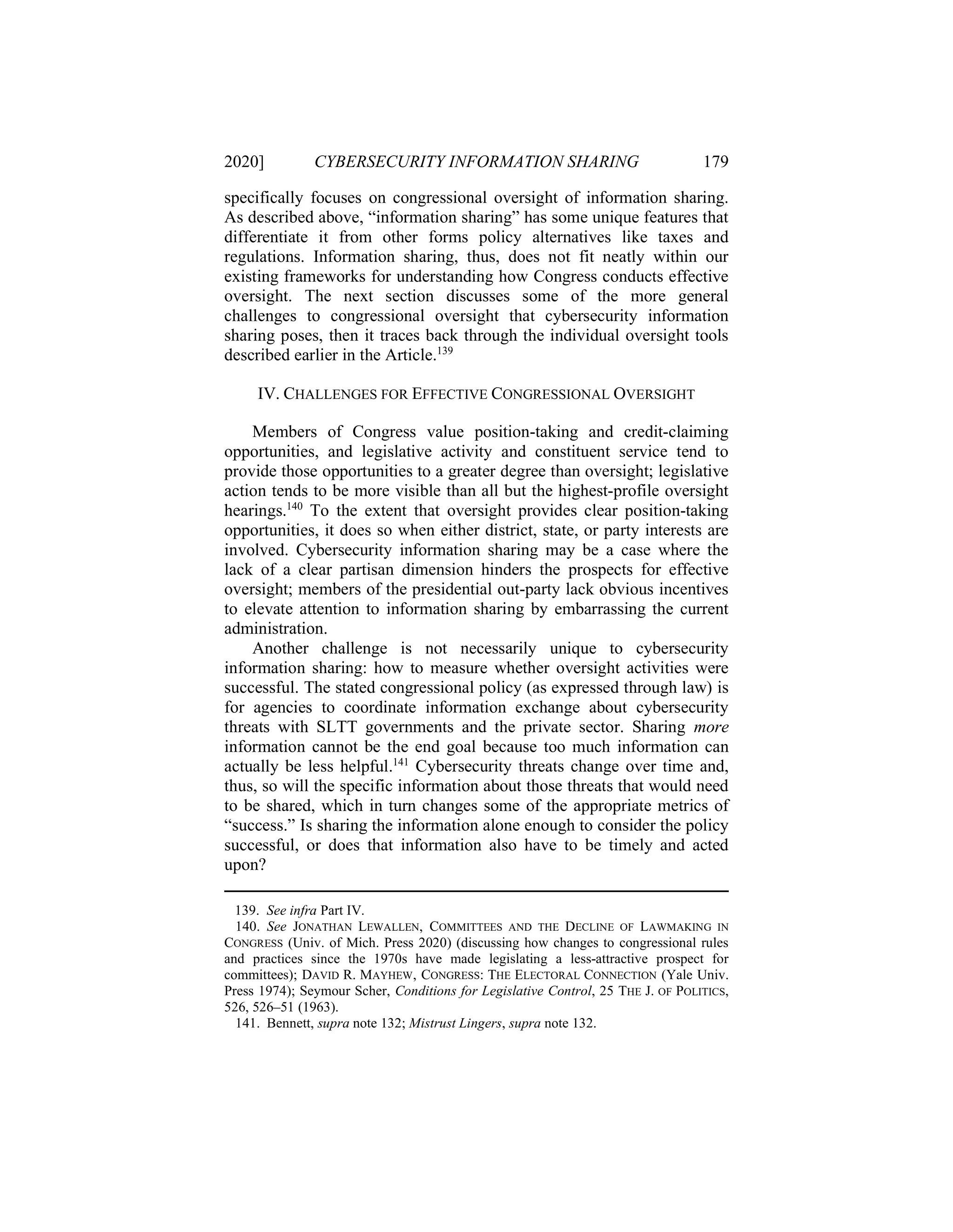 2020] CYBERSECURITY INFORMATION SHARING 179
specifically focuses on congressional oversight of information sharing.
As described above, “information sharing” has some unique features that
differentiate it from other forms policy alternatives like taxes and
regulations. Information sharing, thus, does not fit neatly within our
existing frameworks for understanding how Congress conducts effective
oversight. The next section discusses some of the more general
challenges to congressional oversight that cybersecurity information
sharing poses, then it traces back through the individual oversight tools
described earlier in the Article.139
IV. CHALLENGES FOR EFFECTIVE CONGRESSIONAL OVERSIGHT
Members of Congress value position-taking and credit-claiming
opportunities, and legislative activity and constituent service tend to
provide those opportunities to a greater degree than oversight; legislative
action tends to be more visible than all but the highest-profile oversight
hearings.140
To the extent that oversight provides clear position-taking
opportunities, it does so when either district, state, or party interests are
involved. Cybersecurity information sharing may be a case where the
lack of a clear partisan dimension hinders the prospects for effective
oversight; members of the presidential out-party lack obvious incentives
to elevate attention to information sharing by embarrassing the current
administration.
Another challenge is not necessarily unique to cybersecurity
information sharing: how to measure whether oversight activities were
successful. The stated congressional policy (as expressed through law) is
for agencies to coordinate information exchange about cybersecurity
threats with SLTT governments and the private sector. Sharing more
information cannot be the end goal because too much information can
actually be less helpful.141
Cybersecurity threats change over time and,
thus, so will the specific information about those threats that would need
to be shared, which in turn changes some of the appropriate metrics of
“success.” Is sharing the information alone enough to consider the policy
successful, or does that information also have to be timely and acted
upon?
139. See infra Part IV.
140. See JONATHAN LEWALLEN, COMMITTEES AND THE DECLINE OF LAWMAKING IN
CONGRESS (Univ. of Mich. Press 2020) (discussing how changes to congressional rules
and practices since the 1970s have made legislating a less-attractive prospect for
committees); DAVID R. MAYHEW, CONGRESS: THE ELECTORAL CONNECTION (Yale Univ.
Press 1974); Seymour Scher, Conditions for Legislative Control, 25 THE J. OF POLITICS,
526, 526–51 (1963).
141. Bennett, supra note 132; Mistrust Lingers, supra note 132.
 