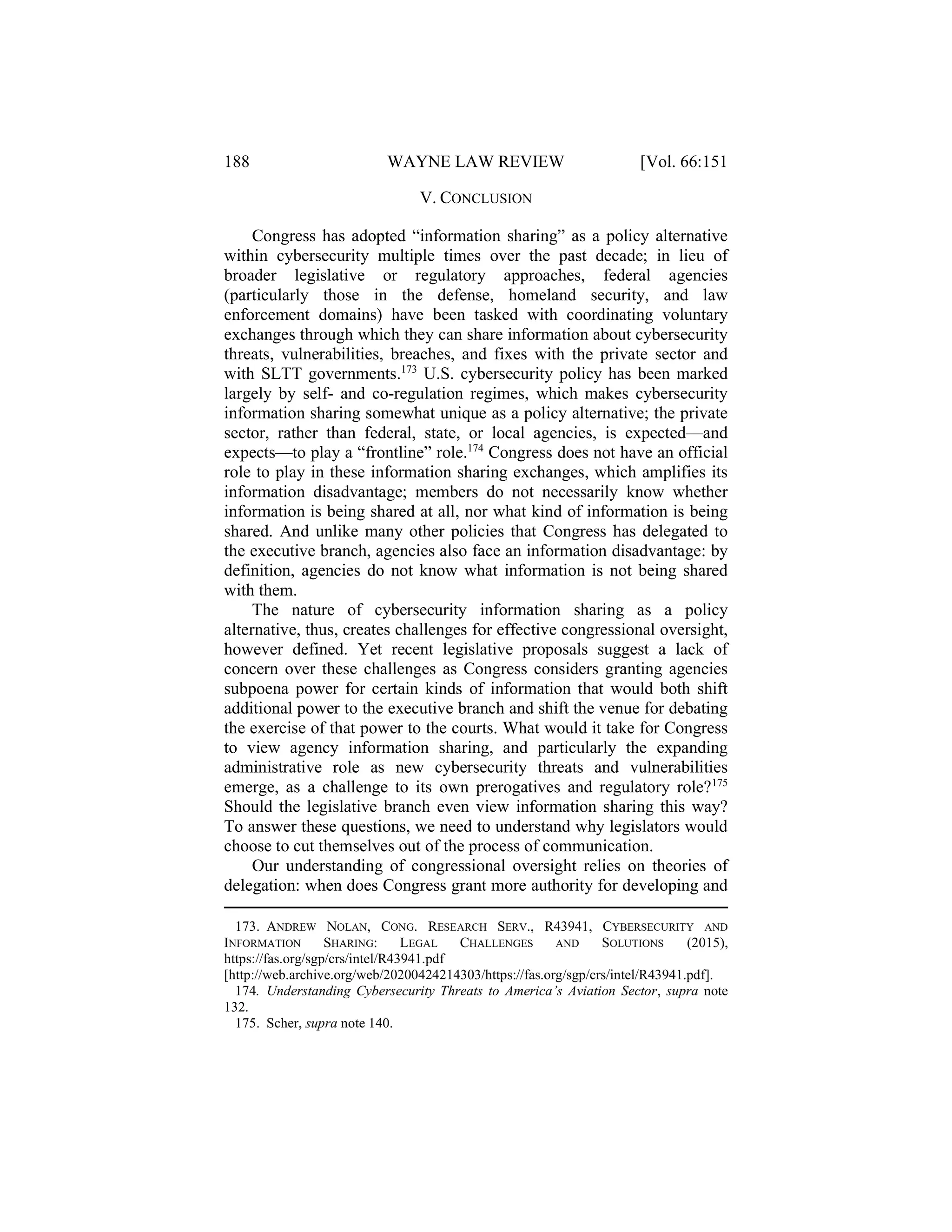 188 WAYNE LAW REVIEW [Vol. 66:151
V. CONCLUSION
Congress has adopted “information sharing” as a policy alternative
within cybersecurity multiple times over the past decade; in lieu of
broader legislative or regulatory approaches, federal agencies
(particularly those in the defense, homeland security, and law
enforcement domains) have been tasked with coordinating voluntary
exchanges through which they can share information about cybersecurity
threats, vulnerabilities, breaches, and fixes with the private sector and
with SLTT governments.173
U.S. cybersecurity policy has been marked
largely by self- and co-regulation regimes, which makes cybersecurity
information sharing somewhat unique as a policy alternative; the private
sector, rather than federal, state, or local agencies, is expected—and
expects—to play a “frontline” role.174
Congress does not have an official
role to play in these information sharing exchanges, which amplifies its
information disadvantage; members do not necessarily know whether
information is being shared at all, nor what kind of information is being
shared. And unlike many other policies that Congress has delegated to
the executive branch, agencies also face an information disadvantage: by
definition, agencies do not know what information is not being shared
with them.
The nature of cybersecurity information sharing as a policy
alternative, thus, creates challenges for effective congressional oversight,
however defined. Yet recent legislative proposals suggest a lack of
concern over these challenges as Congress considers granting agencies
subpoena power for certain kinds of information that would both shift
additional power to the executive branch and shift the venue for debating
the exercise of that power to the courts. What would it take for Congress
to view agency information sharing, and particularly the expanding
administrative role as new cybersecurity threats and vulnerabilities
emerge, as a challenge to its own prerogatives and regulatory role?175
Should the legislative branch even view information sharing this way?
To answer these questions, we need to understand why legislators would
choose to cut themselves out of the process of communication.
Our understanding of congressional oversight relies on theories of
delegation: when does Congress grant more authority for developing and
173. ANDREW NOLAN, CONG. RESEARCH SERV., R43941, CYBERSECURITY AND
INFORMATION SHARING: LEGAL CHALLENGES AND SOLUTIONS (2015),
https://fas.org/sgp/crs/intel/R43941.pdf
[http://web.archive.org/web/20200424214303/https://fas.org/sgp/crs/intel/R43941.pdf].
174. Understanding Cybersecurity Threats to America’s Aviation Sector, supra note
132.
175. Scher, supra note 140.
 